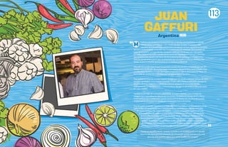 i primer acercamiento a la cocina fue con mi familia, principalmente mi abuela
Dolores, quien cocinaba en cada reunión familiar. En estas reuniones, cada
miembro de la familia tenía una función, y la mía era siempre ayudarla en la cocina.
Ahí fue cuando empecé a entender que la cocina no era solo diversión, sino también un
lugar de encuentro, un lugar donde compartir y disfrutar con los que uno más quiere.
En 1998, y después de haber pasado por la carrera de Ingeniería en Sistemas y entender
que no era lo mío, pasaba más horas viendo programas de cocina que en lo que tenía
relación con la carrera, por lo que, acompañado por mis padres y con una decisión más
fuerte, empecé a estudiar gastronomía en un instituto profesional.
Descubrí que podía hacer lo que me gustaba y podía vivir de esto, comprendí que era un
trabajo muy sacrificado, de muchas horas y con mucho desgaste físico, pero, el poder crear
un plato lleno de productos que nos regala la naturaleza y que es disfrutado por otros, me
llena tanto de satisfacción y felicidad que compensa todo el sacrificio.
Hoy, ya llevo la mitad de mi vida viviendo de esto que me ayudó a conocer culturas de otros
mundo y gente que nunca hubiese pensado. Si bien cada cultura es diferente, manejamos
distintos idiomas, religiones y hábitos, la cocina es un punto de encuentro donde
prácticamente no hay diferencias, y tiene un mismo fin, que es alimentar y transmitir amor
en cada creación.
También es un lugar de constante aprendizaje, de Egipto aprendí cómo manejar las
especias para intensificar los sabores de mis recetas, de México el manejo de los chiles y
frutas exóticas que se balancean cuando se encuentran dentro de una olla y de Estados
Unidos nuevas técnicas y tecnología que acompañan hoy en la cocina.
Hoy, de vuelta en mi país, Argentina, y a cargo del Hotel Four Seasons en Buenos Aires, tengo
como misión recuperar productos y sabores perdidos con el tiempo y que forman parte
de nuestra historia y de nuestra identidad. En nuestros restaurantes tratamos de traer
estas tradiciones de vuelta a la comunidad. En Nuestro Secreto, todo gira alrededor
de la parrilla y los fuegos; en Elena, alrededor de los sabores que heredamos de
los inmigrantes que llegaron a nuestro país y que descubrieron que acá podían
armarse de un futuro para poder continuar con sus vidas, y todo esto acompañado
de un trabajo muy cercano con productores de distintas regiones, logrando revivir
productos que estaban olvidados y que son tan importantes para nuestra nutrición.
JUAN
GAFFURI
“Comoenaquellosinicios,cuandococinabaymedivertíajuntoamiabuela,
hoymividasiguegirandoalrededordeestapasiónqueescocinarjuntoalos
queunomásquiereyvaloraquesonlafamiliaylosamigos”.
Argentina
113
 