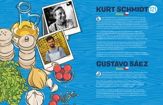 121
uego de estudiar durante cinco años Ingeniería Comercial, Kurt Schmidt
(35) decidió que su futuro estaba dentro de una cocina. Así, se matriculó
en la Ecole (Escuela Culinaria Francesa) de Santiago y comenzó a aprender
sobre vanguardia gastronómica. Desde entonces, sus ganas de aprender no pararon.
Pronto partió a Europa y trabajó en NOMA de Copenhague, el premiado restaurante
considerado como uno de los mejores del mundo, donde confirmó lo que ya intuía: el
producto, la técnica y la creatividad eran las claves de la cocina que quería desarrollar.
Tras su paso por Azurmendi, el aplaudido tres estrellas Michelin en Bilbao y por
Aponiente en Cádiz, para aprender sobre pescados, Kurt regresó a Chile y fundó el
colectivoTaller de Raíz, con el que rápidamente comenzó a hacer ruido en el circuito
en Santiago, con clases de recolección de hierbas y hongos en medio de la ciudad y
recordadas cenas clandestinas que lo situaron en el centro del mapa gastronómico local.
En abril de 2014, finalmente Kurt concretó su gran sueño y abrió 99, el restaurante
con el que, reinterpretando la cocina chilena, con base en una cuidada selección
de productos, ha alcanzado un lugar destacado en el nuevo panorama de la
gastronomía del continente, figurando, por tres años consecutivos, en el listado de
los 50 mejores restaurantes de Latinoamérica.
Además de 99, Kurt está a la cabeza de Prima, un bar también ubicado en Santiago,
que abrió sus puertas en mayo de 2018 y se caracteriza por el cuidado en la selección
de materias primas y la elaboración de sus propios productos.
oven chef pastelero chileno, con amplia experiencia en distintos países, actúa
desde el inicio de 99 Restaurante, en Santiago de Chile, como pastelero y
sous chef. Dedicado desde muy joven a la pastelería, pasó por importantes
restaurantes como Boragó, en Chile, El Celler de Can Roca, en España, y DOM, en Brasil.
Vivió cuatro años en Brasil donde trabajó en Clos de Tapas, JellyBread y el
proyecto Como Penso Como. Tiene un estilo innovador, con mucha versatilidad
y conocimiento en técnicas de vanguardia, pastelería, heladería, chocolatería y
panadería. Una promesa de revolución a la pastelería chilena.
Actualmente, es el capitán del equipo nacional de pastelería que representa al
país en la Coupe du Monde de la Patisserie. Ocupa el primer lugar del año 2018 en
la selección latinoamericana y ha obtenido el premio al mejor pastelero en Latin
America’s 50 Best Restaurants, en 2016. También es el mejor pastelero de Chile en la
guía nacional Cookings de 2017 y 2018.
L
J
Kurt
GUSTAVO SAEZ
KURT SCHMIDT
Gustavo
Chile
Chile
 