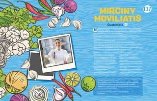MIRCINY
MOVILIATIS
Nacida en el seno de una familia de gran tradición restaurantera, heredó la
pasión por la cocina, mostrando desde joven gran iniciativa para aprender
e inventar recetas. Su vida profesional comienza con chefs de gran nombre
como Karlos Arguiñano, Ferran Adria, entre otros.
Mirciny ha sido la chef líder en dar a conocer la gastronomía de Guatemala al
mundo. Dentro de su trayectoria podemos mencionar las siguientes actividades:
• Embajadora de la Cultura Gastronómica guatemalteca;
• Nominada como Chef del año 2012;
• Chef conductora del programa Puro chef del canal Utilísima (Foxlife);
• Chef conductora y productora general del programa Desafío culinario durante los
años 2014 a 2016, transmitido por Guatevisión;
• Chef conductora del programa El sabor de mi tierra, durante los años 2008 al 2012;
• Chef ejecutiva de“Be Catering”y de la cadena de restaurantes“7”.
N
Algunos de los premios que ha obtenido a lo largo de su carrera son:
ºAutoradereconocidoslibrosculinarioscomo
GuatemalatemploculinarioyViviendola
receta,esteúltimoganadordelsegundolugar
comomejorlibroenlacategoría“Autorprimera
publicación”delospremiosGourmandWorld
CookbookAwards,enYantai,China,en2016.
ºNombradaunodelospersonajesmásinfluyentesde
Guatemala,enlosaños2014-2016.
ºGalardónapersonalidadgastronómicadel
año2013porlaGremialdeRestaurantesde
GuatemalaTenedordeoro.
ºPersonalidaddelañoporsusméritosdeayuda
socialporFundaciónJuanBautistaGutierrezy
porSegurosUniversales,en2014.
ºMedalladePlataenelFestivalExcelencia
Culinaria,en2006.
ºMedalladeOroalamejordemostración
gastronómicaenelFestivalGastronómicoen
SantaCruzBolivia.
ºMedalladeOroWACS2005,otorgadaporWorld
AssociationofChefs’SocietiesdeNuevaZelanda,
en2005.
ºRepresentanteenGuatemaladeBullifoundation,
deFerranAdria.
ºMúltiplesaparicionesmostrandolagastronomía
deGuatemalaalrededormundoatravésde
ponencias,aparicionesdetv,radioyentrevistas
enmediosescritos.
Guatemala
137
“La cocina es un mundo mágico en donde transformas un ingrediente en
un platillo para chuparse los dedos.
Desde pequeña, la cocina ha sido un lazo de unión entre mi familia.
Mi abuelita fue la primera en enseñarme a buscar los mejores
ingredientes. Juntas hicimos un merengue de lujo y otros platos que
marcaron mi vida para siempre.
La cocina es un mundo. Te invito a que lo descubras”.
- Chef Mirciny
 