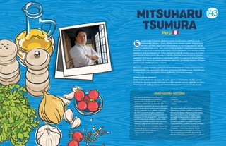 MITSUHARU
TSUMURA
studió Artes Culinarias y Administración de Alimentos y Bebidas en la
Universidad Johnson & Wales, Rhode Island, Estados Unidos. Al graduarse
decide ir a Osaka, Japón para especializarse en cocina japonesa en donde
trabajó en restaurantes como ¨Seto Sushi¨ e ¨Imo to Daikon¨; el primero especializado
en sushi y el segundo en cocina estilo Izakaya (tapas japonesas). A su regreso al Perú,
trabajó en el Hotel Sheraton por 5 años, donde fue Jefe de Partida y Sous chef hasta
que asumió la Gerencia de Alimentos y Bebidas. Pero fue su pasión por las cocinas
japonesa y peruana lo que llevan a crear Maido (2009), un espacio en el cual plasma
su talento de la mano de nuevas tendencias culinarias y en donde conviven de forma
armoniosa la comida peruana y nipona.
Mitsuharu ha sido invitado a participar en un sinnúmero de eventos internacionales
representando a la gastronomía peruana y el restaurante Maido es por segundo año
el mejor restaurante de América Latina de World´s 50 Best Restaurants.
¿Cómo me hice cocinero?
“A los 15 años decidí ser cocinero. Mi padre, quien es empresario, me dijo que ser
cocinero no era una mala opción, que no se iba a oponer, que en Japón era un oficio
muy respetado, pero que debía ser consciente de que era una carrera sacrificada”.
E
Esta historia empieza en Las Moras 641.
En una casa de un piso, en La Molina,
atravesando un hall, bajando unos cuantos
peldaños y doblando a la izquierda. Allí,
empujando una puerta vaivén, se entra a una
cocina desde donde toda la casa se impregna
de olor a aderezo. Es un sábado cualquiera
de 1991, y el aroma de ajos y cebollas en
pleno proceso de fritura es el despertador sin
sonido de un niño de diez años. Tras la puerta
vaivén, está Maura, picando culantro sobre
una mesa plegable, licuando ajíes, operando
sartenes y ollas en una cocina de cinco
hornillas. Y allí, recién levantado, llega el niño
a tomar desayuno con hambre de almuerzo,
provocado por tanto aderezo.
–¿Qué es esto? –pregunta.
–Ají.
–¿Y esto?
–Culantro.
–… ¿Te puedo ayudar?
–¡Claro!
El romance entre Micha Tsumura y la cocina
empezó así, picando culantro un sábado en
la mañana; viendo a Maura preparar comida
para una semana: seco con frejoles, arroz
con pollo, carapulcra, ají de gallina, adobo
de cerdo… Y continuó mientras, junto a su
hermana, ayudaba a su madre a hacer las
cenas navideñas: su clásico chancho enrollado
con mostaza, el arroz árabe, el pavo, las
ensaladas… Cinco años después, Micha
ya cocinaba para sus amigos y familiares,
y se encargaba por completo de la cena de
Navidad. Hasta ahora lo hace; es una tradición.
UNA PEQUEÑA HISTORIA
Peru
143
 