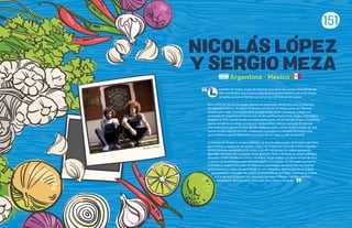 a pasión de ambos surge de maneras muy distintas, ya que en la familia de
Nico se tomaba muy en serio todo el tema gastronómico, y en la de Sergio
no tanto, ya que su familia nunca fue tan centrada en el cocinar.
Nico viene de una tierra donde siempre se come bien desde que uno es pequeño,
los argentinos llevan el asado y la buena comida en la sangre, pero eso nunca lo
detuvo para viajar, cosa que lo llevó a viajar desde joven cocinando, y llegó a la
embajada de Argentina en Venezuela, de ahí partió a Nueva York, luego a Noruega y
después a Chile, donde fundó su primer restaurante, de ahí decidió llegar a Colombia,
donde actualmente dirige un espacio vanguardista, único y centrado en generar
una experiencia gastronómica, donde refleja su estilo y amor al arte a través de una
cocina simple, mas no sencilla, respetando el producto y también las tradiciones
gastronómicas que ha aprendido a lo largo de sus viajes y vida en general.
La historia de Sergio es un poco distinta, ya que él antes estaba destinado a ser físico,
pero debido al apoyo de sus padres, logra irse a hacer un curso de cocina a España,
donde termina quedándose dos años, y de ahí comienzan los viajes, queriendo
aprender siempre más y conocer cosas distintas. Parte a Dinamarca, luego a Bélgica,
después a Chile (donde se conoce con Nico), luego vuelve a su tierra un par de años
a cocinar en Guadalajara, pero después recibe la invitación de Nico para cocinar en
Colombia y crean el concepto de Villanos en Bermudas, donde el arte, las mezclas
gastronómicas y viajes de aprendizaje se ven reflejados. Aprovechando el bagaje
gastronómico mezclado de ambos se desarrolla un concepto nuevo en la ciudad.
Así se genera el equipo tan completo que tiene Villanos, con dos visiones
totalmente distintas, pero enfocadas en la misma dirección.
L
Nicolás y Sergio
NICOLAS LOPEZ
Y SERGIO MEZA
Argentina - Mexico
151
 