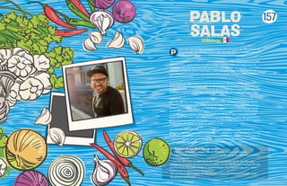 ablo Salas nació enToluca, Estado de México, el 23 de agosto de 1980. Se enamoró
de los tatuajes y los piercings a los 16 años, pero descubrió su verdadera pasión en
la cocina de su casa, preparando de comer para su familia y amigos.
Inició sus estudios en el Instituto Culinario Ambrosía en 1998, siendo director el chef
Federico López, quien ahora es su gran amigo y mentor. Pablo disfrutó mucho de
esta etapa, fue compañero de chefs que hoy en día son muy reconocidos, entre ellos
José Ramón Castillo, Arturo Fernández, Thelma Morgan y Luis Barocio, además de
tener magníficos profesores como Ricardo Muñoz Zurita, Enrique Farjeat y Abdiel
Cervantes, entre otros.
Ya graduado, en 2002, montó un taller de repostería enToluca y en 2004, adquirió el
restaurante Ofening’s, con más de quince exitosos años de operación, destacándose por
su afamado pecho de ternera al horno. En la carta de Ofening’s conservó algunos platillos
de su carta original y agregó otros con las técnicas de vanguardia que había aprendido.
El factor decisivo en la carrera del chef Pablo fue participar en los concursos El
Cocinero del Año y El Joven Chef Mexicano del 2008, resultando finalista en ambos,
experiencia que le permitió darse cuenta de lo que debía mejorar. Mientras pulía su
técnica e investigaba, tuvo la oportunidad de conocer varios municipios del Estado
de México tomándole especial cariño a la gastronomía mexiquense y comenzando
a cocinar algunos platillos típicos. En septiembre de 2010, nace Amaranta, donde
estuvo antes Ofening’s, con toda la ilusión de hacer un buen trabajo del que pudiera
enorgullecerse, cosa que ha logrado, ya que ha sido elegido como uno de los mejores
restaurantes de México en distintas publicaciones.
Pablo ha sido nombrado delegado del Conservatorio de la Cultura Gastronómica
Mexicana, organismo encargado de la promoción y difusión de la cocina mexicana como
Patrimonio Cultural Inmaterial de la Humanidad de la UNESCO.También imparte clases de
cocina en diversos centros educativos del Estado de México, ha sido jurado de distintos
concursos gastronómicos y ponente en varias conferencias en todo el país.
Algunas de sus filosofías de cocina:
•“Admiro la riqueza gastronómica de mi estado, su gran variedad de
ingredientes y recetas, así como la manera de cocinar en los diferentes poblados
y comunidades.
• Soy fiel admirador de las mujeres del Estado de México, desde aquellas que
trabajan en el campo, las que producen licores y recolectan hongos silvestres, las que
cocinan en los mercados y hasta las que investigan, documentan y escriben libros
enalteciendo la gastronomía mexiquense.
• Me interesa la salud de mis clientes, mi menú ofrece platillos que permiten hacer
una comida equilibrada”.
PABLO
SALAS
Mexico
157
 