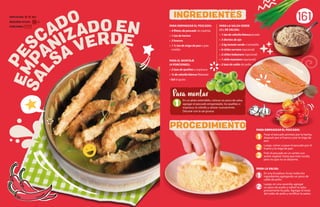 1
SAL
SA VERDE
EMP
ANIZADO EN
PE
SCADO PARA EMPANIZAR EL PESCADO:
• 4 filetes de pescado sin espinas
• 1 tza de harina
• 3 huevos
• 1 ½ tza de miga de pan o pan
molido
PARA EL MONTAJE
(4 PORCIONES):
• 2 tzas de quelites o espinaca
• ¼ de cebolla blanca fileteada
• Sal al gusto
161
PARA EMPANIZAR EL PESCADO:
Pasar el pescado primero por la harina,
después por el huevo y por la miga de
pan.
Luego, volver a pasar el pescado por el
huevo y la miga de pan.
Freír el pescado en un sartén con
aceite vegetal, hasta que esté cocido,
pero no que no se desarme.
PARA LA SALSA:
En una licuadora, licuar todos los
ingredientes agregando un poco de
caldo de pollo.
Luego, en una cacerola, agregar
un poco de aceite y sofreír la salsa
previamente licuada. Agregar el resto
del caldo de pollo y rectificar la sazón.
PARA LA SALSA VERDE
(2 L DE SALSA):
• 1 tza de cebolla blanca picada
• 3 dientes de ajo
• 2 kg tomate verde o tomatillo
• 6 chiles serrano (opcional)
• 2 chiles habanero (opcional)
• 1 chile manzano (opcional)
• 2 tzas de caldo de pollo
1
En un plato extendido, colocar un poco de salsa,
agregar el pescado empanizado, los quelites o
espinaca, la cebolla y salsear nuevamente.
Decorar con la sal gruesa.
Para montar
INGREDIENTES
PROCEDIMIENTO
2
1
2
3
DIFICULTAD: Alta
REQUIERE AYUDA: Sí
PORCIONES:
 