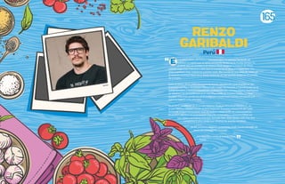 RENZO
GARIBALDI
n el 2013, OSSO Carnicería y Salumería abre sus puertas haciendo así
realidad un sueño que se venía cocinando desde hacía mucho tiempo. En
el 2010, aun sin nombre y sin destino final, empieza la historia de OSSO
cuando viajé a San Francisco y descubrí el mundo de la carnicería sostenible. Fue
amor a primera vista, realmente a primer corte. Me inscribí en una clase de corte con
el maestro carnicero Ryan Farr y desde entonces no han podido quitarme el cuchillo
de la mano.
Entre el 2010 y 2013, OSSO iba tomando forma, estudiando y practicando en San
Francisco con Taylor Boetticher (Fatted Calf), luego me traslado a Francia, a vivir en la
granja Baradieu, y termino estudiando y trabajando con Joshua y Jessica Applestone,
en Fleisher’s, la carnicería artesanal más importante de Estados Unidos. La meta
es clara: ofrecerles productos artesanales con trazabilidad, hechos con pasión y el
máximo respeto a los animales.
En el 2015, quedamos en el puesto número 34, en el 2016 en el número 27, en
el 2017 fuimos número 12 y en el 2018 llegamos al puesto número 25 del“Latin
America’s 50 Best Restaurants”(Los 50 mejores restaurantes de Latinoamérica).
En el 2017, abrimos las puertas a un segundo restaurante y carnicería OSSO, en
San Isidro, y un nuevo concepto llamado Don- Doh robatta Grill. Este año
cumplimos 6 años desde que abrimos las puertas de OSSO.
En los próximos años nos gustaría expandir nuestra filosofía de
marca de manera internacional.
¡Les abro las puertas al mundo Osso!
- Renzo
E
Peru
165
Renzo
 