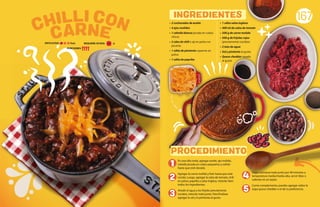 • 2 cucharadas de aceite
• 4 ajos molidos
• 1 cebolla blanca picada en cubos
chicos
• 2 cdas de chili o ají en polvo no
picante.
• 1 cdita de pimienta cayenne en
polvo
• 1 cdita de paprika
En una olla onda, agregar aceite, ajo molido,
cebolla picada en cubos pequeños y sofreír
hasta que esté dorado.
Agregar la carne molida y freír hasta que esté
cocida. Luego, agregar la salsa de tomate, chili
en polvo, paprika y salsa inglesa, mezclar bien
todos los ingredientes.
Añadir el agua y los frijoles previamente
cocidos, mezclar todo junto. Para finalizar
agregar la sal y la pimienta al gusto.
Dejar cocinarse todo junto por 40 minutos a
temperatura media/media-alta, servir tibio o
caliente en un tazón.
Como complemento, puedes agregar sobre la
sopa queso cheddar o el de tu preferencia.
167
• 1 cdita salsa inglesa
• 400 ml de salsa de tomate
• 500 g de carne molida
• 500 g de frijoles rojos
(previamente cocidos)
• 2 tzas de agua
• Sal y pimienta al gusto
• Queso cheddar rayado
al gusto
CARNE
CHILLI CON
PROCEDIMIENTO
INGREDIENTES
1
2 4
5
3
REQUIERE AYUDA:
DIFICULTAD: Baja
PORCIONES:
Sí
 