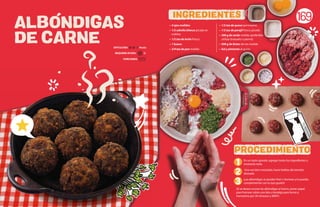 ALBONDIGAS
DE CARNE
169
En un tazón grande, agregar todos los ingredientes y
mezclarlo todo.
Una vez bien mezclado, hacer bolitas del tamaño
deseado.
¡Las albóndigas se pueden freír u hornear y lo puedes
complementar con lo que gustes!
(Si se desea cocinar las albóndigas al horno, poner papel
para hornear sobre una lata o bandeja para horno y
hornearlos por 30 minutos a 300ºF)
• 4 ajos molidos
• 1/2 cebolla blanca picada en
cubitos
• 1/2 tza de leche fresca
• 1 huevo
• 3/4 tza de pan molido
• 1/2 tza de queso parmesano
• 1/2 tza de perejil fresco picado
• 300 g de cerdo molido (preferible
utilizar brazuelo o pierna)
• 500 g de bistec de res molido
• Sal y pimienta al gusto
INGREDIENTES
PROCEDIMIENTO
1
2
3
REQUIERE AYUDA: Sí
DIFICULTAD: Media
PORCIONES:
 