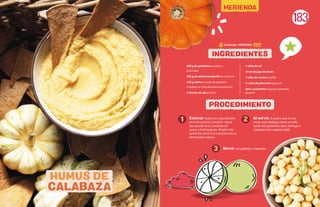 183
Colocar todos los ingredientes
en la licuadora y mezclar hasta
que quede una consistencia
suave y homogénea. Añadir más
aceite de oliva si la consistencia es
demasiado espesa.
Al servir, si quiere que se vea
como una calabaza, hacer un tallo
verde con guisantes, apio, lechuga o
cualquier otro vegetal verde.
1 2
3
500 g de garbanzos cocidos y
escurridos
300 g de calabaza/zapallo en conserva
100 g tahina o pasta de ajonjolí (o
remplazarcon100gadicionalesdegarbanzos)
2 dientes de ajo picados
1 cdita de sal
10 ml de jugo de limón
1 cdita de comino molido
½ cdita de pimentón (opcional)
Apio o guisantes al gusto (ingrediente
opcional)
INGREDIENTES
PROCEDIMIENTO
HUMUS DE
CALABAZA
Servir con galletas y vegetales.
15 minutos - PORCIONES:
MERIENDA
 