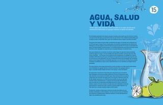 15
AGUA, SALUD
Y VIDA
Tomar agua sola durante y entre comidas es la mejor opción para
mantenerse hidratado sin agregar calorías ni dañar los dientes.
El inolvidable explorador de océanos Jacques Cousteau solía repetir que los humanos“olvida-
mos que el ciclo del agua y el ciclo de la vida son uno mismo”. Una verdad incuestionable pues,
sin agua, la vida es imposible. Pero, ¿qué más olvidamos sobre el agua y conviene recordar?
Dos tercios del cuerpo humano están compuestos por agua. Un tomate está compuesto en
un 95% por agua. Sí, agua. Pura y simple agua: una sustancia compuesta por dos átomos de
hidrógeno y uno de oxígeno, la famosa fórmula química de H2O. Por lo que no solo bebemos
agua, sino que también comemos agua.Y es fundamental hacerlo, pues para funcionar correc-
tamente y estar saludable el cuerpo humano necesita hidratarse constantemente.
Pero para hidratarnos no siempre recurrimos (solo) al agua. En general, todas las bebidas
contienen agua en mayor o menor medida, pero algunas pueden contener algo más.Vita-
minas, minerales… las hay que incluso proporcionan energía que, en realidad, son calorías
añadidas artificialmente, pero que contribuyen al organismo exactamente igual que las que
se consumen en otros alimentos. Por eso no debemos olvidar que las bebidas que contienen
azúcar, como el jugo de frutas y las bebidas gaseosas, si se consumen con frecuencia, pueden
contribuir al sobrepeso y causar caries, especialmente si no se mantiene una higiene bucal
apropiada.
Por estas razones, tomar agua sola durante y entre comidas es la mejor opción para mante-
nerse hidratado sin agregar calorías ni dañar los dientes. Para agregar sabor al
agua, se pueden añadir rodajas de limón o de naranja, o trozos de pepino.
El cuerpo tiene mecanismos especiales para asegurarse que se mantiene
bien hidratado. Una persona puede sobrevivir un mes sin alimentarse, pero
sólo siete días como máximo sin beber agua.Tener sed es la forma en que el
cuerpo dice que necesita más agua, pero no es la única. Síntomas como do-
lor de cabeza, cansancio o un color de orina amarillo oscuro, por ejemplo,
también indican deshidratación. Cualquier persona puede deshidratarse,
pero esta afección es especialmente peligrosa para los niños y niñas y los
adultos mayores. Por eso conviene recordar que estar hidratado es esencial,
especialmente cuando hace calor, cuando se práctica algún deporte o se
hace ejercicio y cuando se padece alguna enfermedad.
Finalmente, cuando se bebe agua, conviene recordar que debemos usar
botellas reutilizables y evitar el plástico. De esta manera, junto con hidratar-
nos estaremos contribuyendo a eliminar residuos y a hacer del planeta un
lugar más saludable para todos.
 