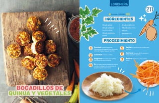 211
LONCHERA
INGREDIENTES
PROCEDIMIENTO
Cocinarla quinua según las
instrucciones del paquete. Una vez cocida,
retirar del fuego y dejar que se enfríe.
Calentar el horno a 180°C.
Engrasar el molde para muffins
con aceite de oliva y reservar.
En un tazón grande, mezclar la quinua
cocida, el calabacín, las zanahorias, el
perejil, el queso y los huevos.
Verter la mezcla en los moldes para
muffins.
Hornear durante 20-25 minutos o
hasta que estén dorados.
Retirar del horno y dejar enfriar.
Servir.
165 g de quinua
150 g de calabacín
(zucchini) rallado
150 g de zanahorias
ralladas
20 g de perejil picado
100 g de queso rallado
4 huevos
Una pizca de sal
1
2
3
4
5
6
7
BOCADILLOS DE
QUINUA Y VEGETALES
30 minutos - PORCIONES:
 