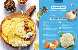 215
LONCHERA
INGREDIENTES
PROCEDIMIENTO
Calentarel horno a 190°C y cubrir una
bandeja para hornear con papel encerado.
Cortar la coliflor en trozos pequeños
y uniformes. Triturarla en el procesador
de alimentos.
Colocar la coliflor en un recipiente
apto para microondas, y cocerla en
el microondas durante 2 minutos.
Después, colocar la coliflor en un paño
fino y exprimir la mayor cantidad de
líquido posible.
Batir los huevos en un tazón
mediano. Agregar la coliflor, el cilantro,
la harina de maíz, sal y pimienta al
gusto. Revolver hasta conseguir una
mezcla homogénea. Con las manos,
formar 6 pequeñas“tortillas”y colocarlas
sobre el papel encerado.
Hornear durante 10 minutos
y voltear cuidadosamente cada
tortilla. Regresarlas al horno por 5 a 7
minutos adicionales, o hasta que estén
completamente cocidas.
Calentar una sartén mediana a
fuego medio. Colocar una tortilla en la
sartén y presionar ligeramente hacia
abajo, mientras se dora, durante 1 a
2 minutos de cada lado. Repetir este
procedimiento con las tortillas restantes.
¾ de una cabeza de coliflor
2 huevos grandes
30 g de cilantro fresco, picado
150 g de harina de maíz
o trigo integral
Sal y pimienta
al gusto
TORTILLAS DE
COLIFLOR
1
2
3
4
5
6
30 minutos - PORCIONES:
 