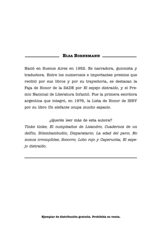 01 Bornemann cuello-ret

9/23/10

11:23 AM

Página 1

ELSA BORNEMANN
Nació en Buenos Aires en 1952. Es narradora, guionista y
traductora. Entre los numerosos e importantes premios que
recibió por sus libros y por su trayectoria, se destacan la
Faja de Honor de la SADE por El espejo distraído, y el Premio Nacional de Literatura Infantil. Fue la primera escritora
argentina que integró, en 1976, la Lista de Honor de IBBY
por su libro Un elefante ocupa mucho espacio.

“Cuello duro” de Elsa Bornemann.
En Lisa de los Paraguas
© Elsa Bornemann

¿Querés leer más de esta autora?

Tinke tinke; El cumpleaños de Lisandro; Cuadernos de un
delfín; Bilembambudín; Disparatario; La edad del pavo; No

Ilustraciones: María de los Ángeles Torme
Diseño de tapa y colección: Plan Nacional de Lectura

somos irrompibles; Socorro; Lobo rojo y Caperucita; El espejo distraído.

Ministerio de Educación de la Nación
Secretaría de Educación
Plan Nacional de Lectura 2010
Pizzurno 935 (C1020ACA) Ciudad de Buenos Aires
Tel: (011) 4129-1075/1127
planlectura@me.gov.ar - www.planlectura.educ.ar
República Argentina, 2010

Ejemplar de distribución gratuita. Prohibida su venta.

 
