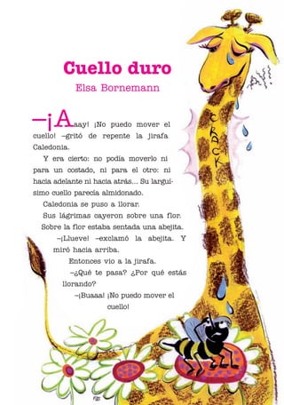 01 Bornemann Cuello

4/29/10

1:07 PM

Page 1

Cuello duro
Elsa Bornemann

–¡A

aay! ¡No puedo mover el

cuello! –gritó de repente la jirafa
Caledonia.
Y era cierto: no podía moverlo ni
para un costado, ni para el otro: ni
hacia adelante ni hacia atrás... Su larguísimo cuello parecía almidonado.
Caledonia se puso a llorar.
Sus lágrimas cayeron sobre una flor.
Sobre la flor estaba sentada una abejita.
–¡Llueve! –exclamó la abejita. Y
miró hacia arriba.
Entonces vio a la jirafa.
–¿Qué te pasa? ¿Por qué estás
llorando?
–¡Buaaa! ¡No puedo mover el
cuello!

 