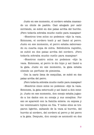 01 Bornemann Cuello

4/29/10

1:07 PM

Page 5

Justo en ese momento, el cordero estaba mascando un chicle de pastito. Casi ahogado por salir
corriendo, se subió en dos patas arriba del burrito.
¡Pero todavía sobraba mucho cuello para masajear!
–Nosotros tres solos no podemos –dijo la vaca.
Entonces, el cordero tosió y así llamó al perro.
Justo en ese momento, el perro estaba saboreando su cuarta copa de sidra. Bebiéndola rapidito,
se subió en dos patas arriba del cordero. ¡Pero
todavía sobraba mucho cuello para masajear!
–Nosotros cuatro solos no podemos –dijo la
vaca. Entonces, al perro le dio hipo y así llamó a
la gata. Justo en ese momento, la gata estaba
oliendo un perfume de pimienta.
Con la nariz llena de cosquillas, se subió en dos
patas arriba del perro.
¡Pero todavía sobraba mucho cuello para masajear!
–Nosotros cinco solos no podemos –dijo la vaca.
Entonces, la gata estornudó y así llamó a don conejo. Justo en ese momento, don conejo estaba jugando a los dados con su coneja y sus conejitos. Por
eso se apareció con la familia entera: su esposa y
los veinticuatro hijitos en fila. Y todos ellos se treparon ligerito, saltando de la vaca al burrito, del
burrito al cordero, del cordero al perro y del perro
a la gata. Después, don conejo se acomodó en dos

5

 