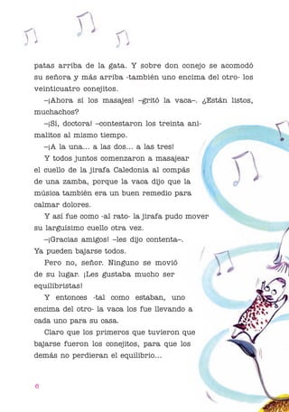 01 Bornemann Cuello

4/29/10

1:07 PM

Page 6

patas arriba de la gata. Y sobre don conejo se acomodó
su señora y más arriba -también uno encima del otro- los
veinticuatro conejitos.
–¡Ahora sí los masajes! –gritó la vaca–. ¿Están listos,
muchachos?
–¡Sí, doctora! –contestaron los treinta animalitos al mismo tiempo.
–¡A la una... a las dos... a las tres!
Y todos juntos comenzaron a masajear
el cuello de la jirafa Caledonia al compás
de una zamba, porque la vaca dijo que la
música también era un buen remedio para
calmar dolores.
Y así fue como -al rato- la jirafa pudo mover
su larguísimo cuello otra vez.
–¡Gracias amigos! –les dijo contenta–.
Ya pueden bajarse todos.
Pero no, señor. Ninguno se movió
de su lugar. ¡Les gustaba mucho ser
equilibristas!
Y entonces -tal como estaban, uno
encima del otro- la vaca los fue llevando a
cada uno para su casa.
Claro que los primeros que tuvieron que
bajarse fueron los conejitos, para que los
demás no perdieran el equilibrio...

6

 