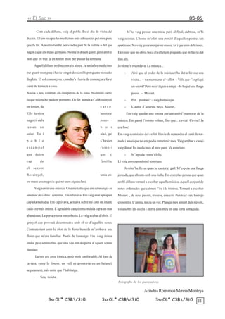 << El Sac >>                                                                                                                      05-06

          Com cada dilluns, vaig al poble. És el dia de visita del               M’ho vaig pensar una mica, però al final, dubtosa, m’hi
doctor. Ell em recepta les medicines més adequades pel meu pare,       vaig acostar. L’home m’oferí una porció d’aquelles postres tan
que fa llit. Aprofito també per vendre part de la collita o del que    apetitoses. No vaig gosar menjar-ne massa, tot i que eren delicioses.
hagin caçat els meus germans. No me’n donen gaire, però amb el         En veure que no obria boca el vellet em preguntà què m’havia dut
botí que en trec ja en tenim prou per passar la setmana.               fins allí.
      Aquell dilluns no fou com els altres. Ja tenia les medicines     Ja ni me’n recordava. La música...
per guarir mon pare i havia vengut dos conills per quatre monedes            -      Així que el poder de la música t’ha dut a fer-me una
de plata. El sol començava a pondre’s i havia de començar a fer el                  visita... – va murmurar el vellet. – Vols que t’expliqui
camí de tornada a casa.                                                             un secret? Però no el diguis a ningú – hi hagué una llarga
Anava a peu, com tots els camperols de la zona. No tenim carro;                     pausa. – Mozart.
és que no ens ho podíem permetre. De fet, només a Cal Rossinyol,             -      Per... perdoni? – vaig balbucejar.
en tenien, de                                             carro.             -      L’autor d’aquesta peça. Mozart.
Ells havien                                               heretat el             Em vaig quedar una estona parlant amb l’enamorat de la
negoci dels                                               pares i      música. Em passà l’estona volant, fins que... cu-cut! Cu-cut! Ja
tenien       un                                           b   o   n    era fosc!
salari. Tot i                                             això, pel    Em vaig acomiadar del vellet. Havia de reprendre el camí de tor-
p o b l e                                                 s’havien     nada i ara si que no em podia entretenir més. Vaig arribar a casa i
escampat                                                  rumors       vaig donar les medicines al meu pare. Va somriure.
que deien                                                 que     el         -      M’agrada veure’t feliç.
cap          de                                           família,     Li vaig correspondre el somriure.
el    senyor                                                                Avui m’he llevat quan ha cantat el gall. M’espera una llarga
Rossinyol,                                                tenia en-    jornada, que afronto amb una rialla. Em complau pensar que quan
tre mans uns negocis que no eren aigua clara.                          arribi dilluns tornaré a escoltar aquella música. Aquell conjunt de
      Vaig sentir una música. Una melodia que em submergia en          notes ordenades que calmen l’ira i la tristesa. Tornaré a escoltar
una mar de calma i serenitat. Em relaxava. Em vaig anar apropant       Mozart i, de nou: passió, tristesa, emoció. Perdo el cap, barrejo
cap a la melodia. Em captivava, actuava sobre mi com un imant,         els sentits. L’ànima inicia un vol. Planeja més amunt dels núvols,
cada cop més intens. L’agradable cançó em conduïa cap a un mas         vola sobre els ocells i aterra dins meu en una forta sotragada.
abandonat. La porta estava entreoberta. La vaig acabar d’obrir. El

grinyol que provocà desentonava amb el so d’aquelles notes.

Contrarestant amb la olor de la fusta humida m’arribava una

flaire que m’era familiar. Pastís de formatge. Em vaig deixar

endur pels sentits fins que una veu em despertà d’aquell somni

llaminer.

          La veu era greu i ronca, però molt confortable. Al fons de

la sala, entre la foscor, un vell es gronxava en un balancí,

segurament, més antic que l’habitatge.

      -      Seu, noieta.
                                                                       Fotografia de les guanyadores


                                                                                              Ariadna Romano i Mireia Monteys
                   3sc0Lª C3R/3t0                         3sc0Lª C3R/3t0                             3sc0Lª C3R/3t0                   11
 