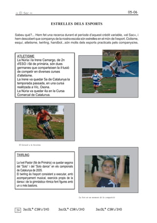 << El Sac >>                                                                                  05-06


                               ESTRELLES DELS ESPORTS

Sabeu què?... Hem fet una recerca durant el període d’aquest crèdit variable, «el Sac», i
hem descobert que companys de la nostra escola són estrelles en el món de l’esport. Ciclisme,
esquí, atletisme, twirling, handbol...són molts dels esports practicats pels companys/es.



 ATLETISME
 La Núria i la Irene Camargo, de 2n
 d'ESO i 6è de primària, són dues
 germanes que comparteixen la il·lusió
 de competir en diverses curses
 d'atletisme.
 La Irene va quedar 5a de Catalunya la
 temporada passada, en una cursa
 realitzada a Vic, Osona.
 La Núria va quedar 4a en la Cursa
 Comarcal de Catalunya.




   El Gerard a la bicicleta



 TWIRLING

 La Ivet Pastor (6è de Primària) va quedar segona
 del “Solo” i del “Solo dance” en els campionats
 de Catalunya de 2005.
 El twirling és l'esport consistent a executar, amb
 acompanyament musical, exercicis propis de la
 dansa i de la gimnàstica rítmica fent figures amb
 un o més bastons.


                                                      La Ivet en un moment de la competició




 20    3sc0Lª C3R/3t0               3sc0Lª C3R/3t0                   3sc0Lª C3R/3t0
 