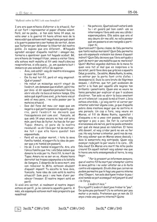 << El Sac >>                                                                                           05-06

“Reflexió sobre la PAU i els seus beneficis”

I ara era quan m’havia d’aferrar a la situació, fer           -    No pateixis, Quetzalcoalt estarà amb
el cor fort i representar el paper d’home valent.                  tu i et guiarà pel bon camí!- em va
Però, sol no podia... si tan sols tenia 14 anys, no                interrompre l’àvia amb una veu càlida i
volia anar a la guerra! Hi havia altres nois de la                 esperançadora. Ella sabia que era el
meva edat que estaven molt neguitosos perquè anant                 seu deure dir-me allò, no volia pensar
a la guerra passarien a ser homes de veritat, deien                què em passaria si em resignés a parti-
que lluitarien per defensar la llibertat del nostre                cipar-hi.
poble. Jo suposo que era diferent... M’hagués             Quetzalcoalt? Quina classe de Déu permetia
agradat escapar d’aquella realitat i amagar-me,           que tants nadius morissin? Quin Déu permetia
tornaria a aparèixer quan tot hagués acabat. Bé,          que els espanyols violessin les dones d’aquest
ara m’havia de tranquil·litzar, anava a visitar l’àvia;   indret? Quin Déu deixava que l’àvia estigués a
ella estava molt malalta al llit amb insuficiències       punt de morir per una malaltia que no mereixia?
respiratòries, si ella queia... jo, em quedaria buit i    Quin? Moltes vegades dubtava de la meva fe
immers en una soledat difícil de superar.                 quan veia tot el mal que es respirava a la
     - Àvia, com està?- vaig dir mentre m’eixugava        societat, però l’àvia deia que gràcies a aquests
         la suor del front.                               Déus jo existia... De sobte, Mama Runtu, la veïna,
     - Em fa mal tot fill, però et veig angoixat.         va entrar per la porta fent crits d’ofec i
         Què et passa?                                    desesperació. Duia la cara bruta de llàgrimes
     - He rebut un missatge escrit vingut de              seques, i d’altres, que tot just acabaven de
         l’exèrcit, em demanen que m’allisti, però tinc   sortir a la llum per aquells ulls negres tan
         por àvia- al dir aquestes paraules l’àvia va     brillants i penetrants. Quan ens va veure no
         obrir els ulls i la boca al mateix temps. Ella   tenia paraules per explicar el que li acabava
         sabia què significava això, ja ho havia viscut   d’ocórrer. Tan sols va obrir la boca emetent
         amb el meu pare, i no volia passar per la        un crit silenciat i es posà la mà al front. L’àvia
         mateixa situació.                                estava atordida, i jo vaig sortir al carrer per
     - Des del fons del meu cor saps que em               intentar esbrinar alguna cosa, ja que d’aquella
         negaria a què participessis en aquesta gue-      pobra dona n’estava segur que no sortiria ni
         rra, però l’exèrcit no deixarà que               una paraula. Un cop a fora, vaig veure en
         t’escapoleixis així com així. Yuncailo, sé       Maras, el fill de Mama Runtu, agenollat i
         que amb 14 anys encara no has vist prou          d’esquena a mi a unes vint passes. M’hi vaig
         món, però has de lluitar, ho has de fer per      apropar a poc a poc. De fet la curiositat
         Tupac Amaru, el pare de la nostra                m’erosionava els nervis, però no podia entendre
         revolució!- va dir l’àvia per tal de motivar-    per què els meus peus es ralentien. El tenia
         me tot i que ella havia quedat ben               allà davant, el vaig cridar però no em va fer
         espaventada.                                     cas. Ho vaig tornar a intentar, però res de res.
     - Però ell va acabar morint, i tota la seva          Em vaig adonar que en Maras anava descalç i
         família també, m’esgarrifa la idea de pen-       duia la samarreta mig estripada. Quan vaig
         sar que a mi també em passarà.                   avançar rodejant-lo per veure-li la cara... Oh
     - Ho sé. I a mi també m’esgarrifa. Ara, ets          Déu meu!! En Maras era mort! No m’ho podia
         l’única família que tinc i els Déus saben que    creure! En aquell instant vaig adonar-me que
         donaria la vida per tu. Però fill, la mort de    hi havia una nota ensangonada al terra, la vaig
         Tupac Amaru no va ser en va. Abans havia         llegir:
         derrotat les tropes espanyoles a la batalla               “ Per la present us informem senyora,
         de Sangara. I després de la seva mort, ens       que el vostre fill ha mort per atemptar contra
         van rebaixar la Mita, estaven abusant            la seva pàtria i no voler allistar-se a la lluita
         d’aquest impost! Tu escolta la teva àvia,        contra els espanyols. En els dies que corren no
         Yuncailo, tens idea de com està la nostra        podem permetre que hi hagi una guerra interna
         situació? Som pocs i ens hem d’unir per          dins l’Imperi, tan sols desitgem trobar la pau i
         vèncer l’invasor. El nostre imperi està en       això només es pot aconseguir mitjançant la unió
         perill.                                          i la força.
Si això era veritat, si realment el nostre imperi                  L’exèrcit inca.”
estava en perill, jo no canviaria aquesta guerra. A       Era injust!! L’exèrcit desitjava trobar la “pau”.
més, els espanyols estaven molt més preparats que         De quina pau parlaven?! Jo no entenia per pau
nosaltres!                                                matar a un nadiu. Pretenien que un nen de 13
                                                          anys creés una guerra interna?! Quina



 26    3sc0Lª C3R/3t0                   3sc0Lª C3R/3t0                 3sc0Lª C3R/3t0
 