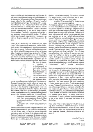 << El Sac >>                                                                                            05-06



hipocresia! Per què els homes som així? Parlem de          arribà a l’ull del meu company. Ell, va caure a terra.
pau mentre sostenim una espasa en la mà. Mai existirà      Els seus gemecs em produïen molta por i
la pau mentre hi hagi aquest afany d’aconseguir més,       esgarrifança. Mai havia vist tanta sang!
de ser més, d’arribar més lluny... El nostre benefici          - Ajuda’m! Si us plau ajuda’m! No puc veure
individual és més fort que l’harmonia entre perso-                  res!- em cridava entre plors.
nes. Mirant el cel... descobria un altre món on la         Jo no sabia què fer, no podia deixar el front, i si
natura s’entenia. El sol es posava d’acord amb la          ho feia, el capità s’enfadaria molt amb mi. Però no
lluna per aportar-nos claror o foscor. Els ocells          vaig poder reprimir la tristor que em provocava el
volaven formant una “V” per instint propi, que els         dolor que deuria sentir aquell pobre noi, que també
feiaentendre’s. Els núvols o tots negres o tots blancs     podria haver estat jo. Vaig girar-me. Em sentia bé,
per ensenyar-nos un dia plujós o clar... El silenci        havia triat guiant-me pel cor com sempre deia l’àvia
infinit captivava els meus sentits i em duien a un         que havia de fer, al cap i a la fi ell era del meu
món de despreocupació, un món lliure, un món de            bàndol. Tot d’una, una maleïda bala es va creuar en
pau.                                                       el meu camí, i em va impactar al cap. No vaig sentir
                                                           dolor, ans el contrari, vaig sentir un alleugeriment
Doncs, sí, al final ho vaig fer. Potser per por, o per     que em va recórrer tot el cos. Vaig caure a sobre
l’àvia. Volia conservar la meva vida, i sona irònic,       del meu company que ja era al terra. Les últimes
però potser viuria més anant a la guerra que no pas        imatges que recordo són les d’un company retirant-
fent com en Maras. Però quan vaig arribar vaig que-        me del front de batalla dient “Un altre ha caigut,
dar atònit: gairebé tots estaven al voltant de la meva     apartem-lo que ens deixi treballar”. I ara és quan
edat. Ara estaria una setmana aprenent a utilitzar         puc reflexionar. Ara em toca dir que em vaig equi-
l’arc i les fletxes, i m’ensenyarien tot el que calia      vocar. En realitat, en Maras no va ser un covard
per lluitar. Era un noi afortunat perquè poder lluitar     fugint de la guerra, va ser valent. Ell sabia que
amb l’arc era mol més còmode, significava que no           aquesta guerra no ens portaria enlloc, sinó que ens
hauria de lluitar cos a cos a la guerra, mantindria        portaria a la pitjor mort desitjada. Les nostres
                                  una posició durant       llances no haguessin pogut de cap manera superar
                                  al     combat        i   l’armament          dels     països       europeus.
                                  probablement no
                                  sortiria ferit. Al cap   No crec que aquesta historia hagi servit per demos-
                                  d’uns dies l’emoció      trar la crueltat de la conquesta de l’Amèrica llatina,
                                  dels altres se’m va      tampoc per explicar la mort d’uns adolescents, ni la
                                  encomanar i va           pena d’una àvia al saber que el seu nét anirà a la
                                  créixer en mi un odi     guerra. Sinó que pensem sobre el que per nosaltres
                                  cap als espanyols        representa la pau. La pau, aquella utopia tan
                                  que abans no tenia,      desitjada però que mai hem pogut palpar. Mai hem
potser perquè veia aquesta lluita molt llunyana a mi.      pogut dir “Ara vivim en pau”. No, som envejosos,
En aquell moment em sentia valent, preparat per            irrespectuosos, egocentristes. El món no descansarà
esforçar-me al màxim i defensar la meva pàtria. Va         en pau fins que l’home no deixi de trencar-la. No
arribar el dia, el desfici em pujava pels peus i em        ens entenem, però tampoc ens volem entendre. No
cobria tot el cos d’una tremolor inquieta. Mirava al       ens respectem, però tampoc volem respectar les
meu voltant, per fi podia gaudir de trepitjar el front,    nostres diferències, el que fem és abusar d’aquestes
on s’hi vivien més aventures i on t’havies de jugar la     i d’una en fem la superior i de l’altra la inferior.
vida si calia. Sobretot això últim. Tot estava llest.      Les normes són un invent i la nostra llibertat és
     - Assegureu-vos que teniu tot a punt! Heu de          corrompuda. El nostre món mai podrà viure en pau,
          tenir clara la vostra posició. Que els Déus      ja que la pau només és pau quan els homes no la
          us acompanyin, soldats! Ho farem per Tupac       destorben.
          Amaru!
     - Sí, senyor!!- vam fer tots amb un somriure          Heus ací el final de la meva curta vida. On l’àvia, al
          al rostre.                                       cap d’una setmana de saber la notícia de la meva
Es van començar a escoltar els primers trets dels          mort va acabar morint també. Potser de pena, potser
enemics. Estava amb els dits tibant la corda de l’arc,     de la malaltia. Però ben segur que de pau no en va
i la vaig deixar anar. La fletxa va sortir disparada       tenir. Yuncailo Florian, però ara tan sols un vell
a una gran velocitat. Després, ja vaig perdre la por.      record.
Res no m’espantava, i era capaç de disparar sense
pensar en res més que en matar l’enemic. No sé el
temps que va passar, quan, sobtadament, una bala                                              Annabel Garcia
                                                                                                      1r BTX
             3sc0Lª C3R/3t0                    3sc0Lª C3R/3t0                   3sc0Lª C3R/3t0            27
 