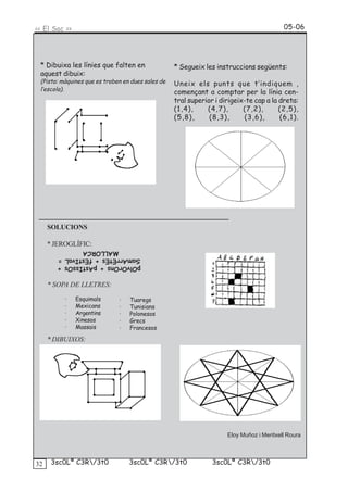 << El Sac >>                                                                              05-06




 * Dibuixa les línies que falten en                * Segueix les instruccions següents:
 aquest dibuix:
 (Pista: màquines que es troben en dues sales de   Uneix els punts que t’indiquem ,
 l’escola).
                                                   començant a comptar per la línia cen-
                                                   tral superior i dirigeix-te cap a la dreta:
                                                   (1,4),     (4,7),       (7,2),       (2,5),
                                                   (5,8),      (8,3),      (3,6),       (6,1).




     SOLUCIONS

     * JEROGLÍFIC:
             MALLORCA
       SamArrEtEs + fEstIvaL =
       pOlvOrOns + pAstIssOs +


     * SOPA DE LLETRES:

          ·    Esquimals      ·   Tuaregs
          ·    Mexicans       ·   Tunisians
          ·    Argentins      ·   Polonesos
          ·    Xinesos        ·   Grecs
          ·    Massais        ·   Francesos
     * DIBUIXOS:




                                                                     Eloy Muñoz i Meritxell Roura



32    3sc0Lª C3R/3t0             3sc0Lª C3R/3t0               3sc0Lª C3R/3t0
 