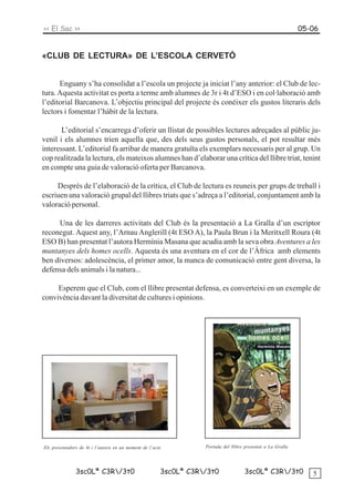 << El Sac >>                                                                                                 05-06


«CLUB DE LECTURA» DE L’ESCOLA CERVETÓ


      Enguany s’ha consolidat a l’escola un projecte ja iniciat l’any anterior: el Club de lec-
tura. Aquesta activitat es porta a terme amb alumnes de 3r i 4t d’ESO i en col·laboració amb
l’editorial Barcanova. L’objectiu principal del projecte és conèixer els gustos literaris dels
lectors i fomentar l’hàbit de la lectura.

       L’editorial s’encarrega d’oferir un llistat de possibles lectures adreçades al públic ju-
venil i els alumnes trien aquella que, des dels seus gustos personals, el pot resultar més
interessant. L’editorial fa arribar de manera gratuïta els exemplars necessaris per al grup. Un
cop realitzada la lectura, els mateixos alumnes han d’elaborar una crítica del llibre triat, tenint
en compte una guia de valoració oferta per Barcanova.

     Després de l’elaboració de la crítica, el Club de lectura es reuneix per grups de treball i
escriuen una valoració grupal del llibres triats que s’adreça a l’editorial, conjuntament amb la
valoració personal.

     Una de les darreres activitats del Club és la presentació a La Gralla d’un escriptor
reconegut. Aquest any, l’Arnau Anglerill (4t ESO A), la Paula Brun i la Meritxell Roura (4t
ESO B) han presentat l’autora Hermínia Masana que acudia amb la seva obra Aventures a les
muntanyes dels homes ocells. Aquesta és una aventura en el cor de l’Àfrica amb elements
ben diversos: adolescència, el primer amor, la manca de comunicació entre gent diversa, la
defensa dels animals i la natura...

     Esperem que el Club, com el llibre presentat defensa, es converteixi en un exemple de
convivència davant la diversitat de cultures i opinions.




Els presentadors de 4t i l’autora en un moment de l’acte          Portada del llibre presentat a La Gralla




               3sc0Lª C3R/3t0                         3sc0Lª C3R/3t0              3sc0Lª C3R/3t0             5
 