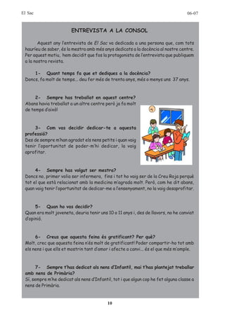 El Sac                                                                              06-07


                        ENTREVISTA A LA CONSOL

        Aquest any l’entrevista de El Sac va dedicada a una persona que, com tots
 hauríeu de saber, és la mestra amb més anys dedicats a la docència al nostre centre.
 Per aquest motiu, hem decidit que fos la protagonista de l’entrevista que publiquem
 a la nostra revista.

     1- Quant temps fa que et dediques a la docència?
 Doncs, fa molt de temps... deu fer més de trenta anys, més o menys uns 37 anys.



      2- Sempre has treballat en aquest centre?
 Abans havia treballat a un altre centre però ja fa molt
 de temps d’això!



      3- Com vas decidir dedicar-te a aquesta
 professió?
 Des de sempre m’han agradat els nens petits i quan vaig
 tenir l’oportunitat de poder-m’hi dedicar, la vaig
 aprofitar.



      4- Sempre has volgut ser mestra?
 Doncs no, primer volia ser infermera, fins i tot ho vaig ser de la Creu Roja perquè
 tot el que està relacionat amb la medicina m’agrada molt. Però, com he dit abans,
 quan vaig tenir l’oportunitat de dedicar-me a l’ensenyament, no la vaig desaprofitar.



      5- Quan ho vas decidir?
 Quan era molt joveneta, deuria tenir uns 10 o 11 anys i, des de llavors, no he canviat
 d’opinió.



      6- Creus que aquesta feina és gratificant? Per què?
 Molt, crec que aquesta feina n’és molt de gratificant! Poder compartir-ho tot amb
 els nens i que ells et mostrin tant d’amor i afecte a canvi... és el que més m’omple.



       7- Sempre t’has dedicat als nens d’Infantil, mai t’has plantejat treballar
 amb nens de Primària?
 Sí, sempre m’he dedicat als nens d’Infantil, tot i que algun cop he fet alguna classe a
 nens de Primària.


                                           10
 