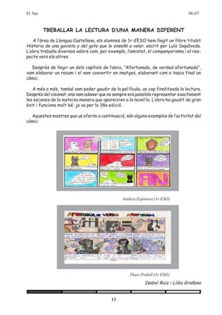 El Sac                                                                          06-07


         TREBALLAR LA LECTURA D’UNA MANERA DIFERENT
   A l’àrea de Llengua Castellana, els alumnes de 1r d’ESO hem llegit un llibre titulat
Historia de una gaviota y del gato que le enseñó a volar, escrit per Luís Sepúlveda.
L’obra treballa diversos valors com, per exemple, l’amistat, el companyerisme i el res-
pecte vers els altres.

  Després de llegir un dels capítols de l’obra, “Afortunada, de verdad afortunada”,
vam elaborar un resum i el vam convertir en imatges, elaborant com a tasca final un
còmic.

   A més a més, també vam poder gaudir de la pel·lícula, un cop finalitzada la lectura.
Després del visionat, ens vam adonar que no sempre era possible representar exactament
les escenes de la mateixa manera que apareixien a la novel·la. L’obra ha gaudit de gran
èxit i funciona molt bé: ja va per la 38a edició.

  Aquestes mostres que us oferim a continuació, són alguns exemples de l’activitat del
còmic:




                                               Andrea Espinosa (1r ESO)




                                                   Thais Podall (1r ESO)
                                                           Isabel Ruiz i Lídia Grañana


                                          13
 
