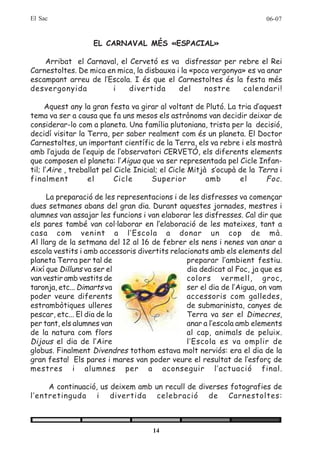 El Sac                                                                    06-07


                   EL CARNAVAL MÉS «ESPACIAL»

    Arribat el Carnaval, el Cervetó es va disfressar per rebre el Rei
Carnestoltes. De mica en mica, la disbauxa i la «poca vergonya» es va anar
escampant arreu de l’Escola. I és que el Carnestoltes és la festa més
desvergonyida          i    divertida       del     nostre    calendari!

      Aquest any la gran festa va girar al voltant de Plutó. La tria d’aquest
tema va ser a causa que fa uns mesos els astrònoms van decidir deixar de
considerar-lo com a planeta. Una família plutoniana, trista per la decisió,
decidí visitar la Terra, per saber realment com és un planeta. El Doctor
Carnestoltes, un important científic de la Terra, els va rebre i els mostrà
amb l’ajuda de l’equip de l’observatori CERVETÓ, els diferents elements
que composen el planeta: l’Aigua que va ser representada pel Cicle Infan-
til; l’Aire , treballat pel Cicle Inicial; el Cicle Mitjà s’ocupà de la Terra i
finalment          el       Cicle       Superior         amb      el      Foc .

     La preparació de les representacions i de les disfresses va començar
dues setmanes abans del gran dia. Durant aquestes jornades, mestres i
alumnes van assajar les funcions i van elaborar les disfresses. Cal dir que
els pares també van col·laborar en l’elaboració de les mateixes, tant a
casa com venint a l’Escola a donar un cop de mà.
Al llarg de la setmana del 12 al 16 de febrer els nens i nenes van anar a
escola vestits i amb accessoris divertits relacionats amb els elements del
planeta Terra per tal de                       preparar l’ambient festiu.
Així que Dilluns va ser el                     dia dedicat al Foc, ja que es
van vestir amb vestits de                      colors vermell, groc,
taronja, etc... Dimarts va                     ser el dia de l’Aigua, on vam
poder veure diferents                          accessoris com galledes,
estrambòtiques ulleres                         de submarinista, canyes de
pescar, etc... El dia de la                    Terra va ser el Dimecres,
per tant, els alumnes van                      anar a l’escola amb elements
de la natura com flors                         al cap, animals de peluix.
Dijous el dia de l’Aire                        l’Escola es va omplir de
globus. Finalment Divendres tothom estava molt nerviós: era el dia de la
gran festa! Els pares i mares van poder veure el resultat de l’esforç de
mestres i alumnes per a aconseguir l’actuació final.

     A continuació, us deixem amb un recull de diverses fotografies de
l’entretinguda i divertida celebració de Carnestoltes:



                                      14
 