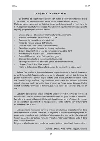 El Sac                                                                                   06-07


                           LA RECERCA JA S’HA ACABAT

         Els alumnes de segon de Batxillerat van lliurar el Treball de recerca el dia
  21 de febrer i les exposicions orals es van portar a terme el dia 9 de març.
  Els Departaments van oferir un llistat de temes que l’alumnat escull, a finals de 1r de
  BTX, segons els seus futurs interessos. Aquí us oferim alguns dels exemples proposats
  enguany que pertanyen a diversos àmbits:

  -      Llengua anglesa : El ceremony i la literatura índia/americana.
  -      Història: Creixement de la ciutat s. XIX-XX
  -      Economia: La competència a la publicitat.
  -      Física: La física a un parc d’atraccions.
  -      Ciències de la Terra: Impacte mediambiental.
  -      Tecnologia: Àlgebra de Boole pel disseny d’aplicacions.
  -      Dibuix: Seguiment del procés de restauració d’una obra d’art.
  -      Art/tecnologia: Miquel Àngel i Leonardo artistes.
  -      Educació Física: Activitat física per gent gran.
  -      Química: Com afecta la contaminació als asmàtics.
  -      Psicologia: Estudi de les emocions. Estudi de la ment amb el cos.
  -      Llengua: Creació d’un llibre infantil.
  -      Història de la música: Els rerefons socials del moviment i la música punk.

      Pel que fa a l’avaluació, la nota màxima que es pot obtenir en el Treball de recerca
  és un 10. La meitat d’aquesta nota prové de tot el procés realitzat des de finals de
  primer de Batxillerat i part de segon, en total uns 6 mesos. El tutor del treball valora
  que l’alumne/a sigui autònom, tingui iniciativa, assisteixi a les trobades quinzenals
  amb el tutor, que mostri curiositat i que presenti les feines que es demanen. L’altra
  meitat de la nota s’extreu de la memòria, que són 3 punts i de l’exposició oral, que en
  són 2.

     L’objectiu de l’exposició és que es realitzi una síntesi dels objectius de treball, els
  mètodes utilitzats per a complir-los i les conclusions a les quals l’alumne/a ha arribat.
  Per valorar la memòria i l’exposició hi ha un tribunal format per professorat del centre:
  un especialista en aquell àmbit i un no especialista. També en forma part el tutor però
  no interfereix en la nota.

     Les exposicions tenen dues parts: la primera on l’alumne/a exposa la síntesi de la
  seva memòria que dura uns 15 minuts, i la segona on el tribunal formula preguntes. Hi
  poden assistir familiars, amics de l’alumne/a i companys de primer de Batxillerat perquè
  tinguin una visió de cara al seu futur. El Treball de recerca correspon a un 10 % de la
  nota total de Batxillerat.
  En general, els alumnes van treballar de manera positiva i van obtenir bons resultats.


                                        Marina Catalán, Alba Parra i Raquel Morcillo

                                              17
 