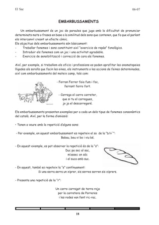 El Sac                                                                                   06-07


                                 EMBARBUSSAMENTS

     Un embarbussament és un joc de paraules que juga amb la dificultat de pronunciar
determinats mots o frases en base a la similitud dels sons que contenen, que fa que el parlant
els intercanviï creant un efecte còmic.
Els objectius dels embarbussaments són bàsicament:
-     Treballar fonemes i sons constituint així “exercicis de repàs” fonològics.
-     Introduir els fonemes com un joc i una activitat agradable.
-     Exercicis de sensibilització i correcció de cara als fonemes.

Així, per exemple, si treballem els oficis i professions es poden aprofitar les onomatopeies
lligades als sorolls que facin les eines, els instruments o les accions de feines determinades,
així com embarbussaments del mateix camp, tals com:

                               - Ferran Ferrer feia fum i foc,
                                     ferrant ferro fort.

                                 - Carrega el carro carreter,
                                    que si tu el carregues,
                                    jo ja el descarregaré.

Els embarbussaments presenten exemples per a cada un dels tipus de fonemes consonàntics
del català. Així, per la forma d’emissió:

• Tenen a veure amb la repetició d’alguns sons:

- Per exemple, en aquest embarbussament es repeteix el so de la “b/v´”:
                               Babau, beu vi bo i viu bé.

- En aquest exemple, es pot observar la repetició és de la “s”:
                                    Duc pa sec al sac,
                                      m’assec on sóc
                                    i el suco amb suc.

- En aquest, també es repeteix la “s” contínuament:
                Si una serra serra un xiprer, sis serres serren sis xiprers.

- Presenta una repetició de la “r”:

                              Un carro carregat de terra roja
                               per la carretera de Porreres
                                i les rodes van fent ric-rac.




                                              18
 
