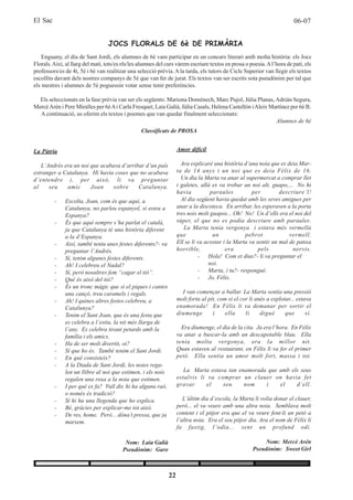El Sac                                                                                                                   06-07


                                  JOCS FLORALS DE 6è DE PRIMÀRIA
    Enguany, el dia de Sant Jordi, els alumnes de 6è vam participar en un concurs literari amb molta història: els Jocs
Florals. Així, al llarg del matí, tots/es els/les alumnes del curs vàrem escriure textos en prosa o poesia. A l’hora de pati, els
professors/es de 4t, 5è i 6è van realitzar una selecció prèvia. A la tarda, els tutors de Cicle Superior van llegir els textos
escollits davant dels nostres companys de 5è que van fer de jurat. Els textos van ser escrits sota pseudònim per tal que
els mestres i alumnes de 5è poguessin votar sense tenir preferències.

  Els seleccionats en la fase prèvia van ser els següents: Mariona Domènech, Marc Pujol, Júlia Planas, Adrián Segura,
Mercè Arén i Pere Miralles per 6è A i Carla Fresquet, Laia Galià, Júlia Casals, Helena Castellón i Aleix Martínez per 6è B.
  A continuació, us oferim els textos i poemes que van quedar finalment seleccionats:
                                                                                                           Alumnes de 6è
                                                  Classificats de PROSA


La Pàtria                                                          Amor difícil

   L’Andrés era un noi que acabava d’arribar d’un país               Ara explicaré una història d’una noia que es deia Mar-
estranger a Catalunya. Hi havia coses que no acabava               ta de 14 anys i un noi que es deia Fèlix de 16.
d’entendre i, per això, li va preguntar                              Un dia la Marta va anar al supermercat a comprar llet
al    seu    amic      Joan     sobre     Catalunya.               i galetes, allà es va trobar un noi alt, guapo,... No hi
                                                                   havia           paraules         per         descriure’l!
         -    Escolta, Joan, com és que aquí, a                      Al dia següent havia quedat amb les seves amigues per
              Catalunya, no parleu espanyol, si esteu a            anar a la discoteca. En arribar, les esperaven a la porta
              Espanya?                                             tres nois molt guapos... Oh! No! Un d’ells era el noi del
         -    És que aquí sempre s’ha parlat el català,            súper, el que no es podia descriure amb paraules.
              ja que Catalunya té una història diferent               La Marta tenia vergonya i estava més vermella
              a la d’Espanya.                                      que              un           pebrot             vermell.
         -    Així, també teniu unes festes diferents?- va         Ell se li va acostar i la Marta va sentir un mal de panxa
              preguntar l’Andrés.                                  horrible,             era           pels          nervis.
         -    Sí, tenim algunes festes diferents.                            - Hola! Com et dius?- li va preguntar el
         -    Ah! I celebreu el Nadal?                                            noi.
         -    Sí, però nosaltres fem “cagar el tió”.                         - Marta, i tu?- respongué.
         -    Què és això del tió?                                           - Jo, Fèlix.
         -    És un tronc màgic que si el piques i cantes
              una cançó, treu caramels i regals.                     I van començar a ballar. La Marta sentia una pressió
         -    Ah! I quines altres festes celebreu, a               molt forta al pit, com si el cor li anés a explotar... estava
              Catalunya?                                           enamorada! En Fèlix li va demanar per sortir el
         -    Tenim el Sant Joan, que és una festa que             diumenge        i     ella     li     digué      que       sí.
              es celebra a l’estiu, la nit més llarga de
              l’any. Es celebra tirant petards amb la                Era diumenge, el dia de la cita. Ja era l’hora. En Fèlix
              família i els amics.                                 va anar a buscar-la amb un descapotable blau. Ella
         -    Ha de ser molt divertit, oi?                         tenia molta vergonya, era la millor nit.
         -    Sí que ho és. També tenim el Sant Jordi.             Quan estaven al restaurant, en Fèlix li va fer el primer
         -    En què consisteix?                                   petó. Ella sentia un amor molt fort, massa i tot.
         -    A la Diada de Sant Jordi, les noies rega-
              len un llibre al noi que estimen, i els nois            La Marta estava tan enamorada que amb els seus
              regalen una rosa a la noia que estimen.              estalvis li va comprar un clauer on havia fet
         -    I per què es fa? Vull dir, hi ha alguna raó,         gravar      el   seu     nom    i    el    d’ell.
              o només és tradició?
         -    Sí hi ha una llegenda que ho explica.                   L’últim dia d’escola, la Marta li volia donar el clauer,
         -    Bé, gràcies per explicar-me tot això.                però... el va veure amb una altra noia. Semblava molt
         -    De res, home. Però... dóna’t pressa, que ja          content i el pitjor era que el va veure fent-li un petó a
              marxem.                                              l’altra noia. Era el seu pitjor dia. Ara el nom de Fèlix li
                                                                   fa fastig, l’odia... sent un profund odi.

                                          Nom: Laia Galià                                                  Nom: Mercè Arén
                                         Pseudònim: Garo                                              Pseudònim: Sweet Girl



                                                              22
 