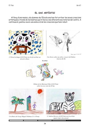 El Sac                                                                                                   06-07



                                        EL SAC ARTÍSTIC

   Al llarg d’uns mesos, els alumnes de l’Escola ens han fet arribar les seves creacions
artístiques a través de les bústies que hi havia a les diferents secretaries del centre. A
continuació, podreu veure una selecció de les creacions que hem rebut:




L’Elena Lechuga (4t B Prim) ens ha fet arribar un         Uns lloros sobre un arbre, creació del Ruben
                divertit dibuix                                          Garcia (6è B)




                                      Dibuix de la Mariona Peña (4t B Prim)
                                           sobre la seva visió de El Sac




Un dibuix del Josep Miquel Dalmau (1r A Prim)             L’Andrea Herrero (4t B Prim) ens fa arribar
                                                                   aquest tigre descansant


                                                     24
 