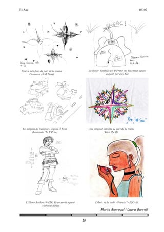 El Sac                                                                                              06-07




 Flors i més flors de part de la Joana                La Roser Samblàs (4t B Prim) ens ha enviat aquest
         Casanova (4t B Prim)                                      elefant per a El Sac




  Els mitjans de transport, segons el Fran            Una original estrella de part de la Núria
           Benavente (1r B Prim)                                    Giró (5è B)




     L’Elena Roldan (4t ESO B) en envia aquest              Dibuix de la Judit Álvarez (1r ESO A)
                  elaborat dibuix
                                                                Marta Barrocal i Laura Garrell


                                                 25
 