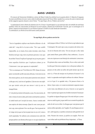 El Sac                                                                                                                     06-07



                                                 MANS UNIDES
   El concurs de Narracions Solidàries a càrrec de Mans Unides ha celebrat la seva quarta edició. L’objectiu d’enguany
ha estat sensibilitzar els nois i noies sobre la delicada situació del Tercer Món i ajudar-los a cercar els canvis interiors per
tal de capgirar aquesta situació, sota el lema: “Tu saps llegir, ells no. Podem canviar-ho”.

   La participació estava oberta als alumnes de 14 a 18 anys i la participació va ser molt elevada i els treballs de molt bona
qualitat. Entre els concursants cal destacar la Laia Cantons, alumna de 4t ESO B de l’Escola, que va aconseguir el 3r
premi. Aquest reconeixement li va ser lliurat el passat 5 d’abril a la sala Tarafa de Granollers.
A continuació, us oferim el text del nostre centre premiat:



                                         Tu saps llegir, ells no, podem canviar-ho


“Avui m’agradaria explicar una història diferent a la de             molt poques tribus d’Àfrica i no hi havia cap traductor que

cada dia” -vaig dir-li a la meva néta. “Tot i que sembli             l’entengués. De camí cap a casa, no parava de mirar a tra-

impossible, no es tracta d’un conte inventat, sinó d’una             vés de la finestra del cotxe. Tot era nou per a ella: tanta

història real que vaig viure en primera persona i crec que           gent, tantes llums, grans edificis, fum, embussos... La seva

ha arribat l’hora d’explicar-la perquè ara ja ets prou gran i        cara ens expressava una barreja de sentiments i emocions.

totes aquelles històries que t’explicava abans ja no                 Els primers dies varen ser horribles. No es volia vestir amb

t’interessen i crec que aquesta et sorprendrà”.                      la roba que li havíem comprat, ni es volia posar sabates. Es

“Tot va començar un 27 de febrer de 1992. Quan els meus              passava el dia sobre un arbre del jardí mirant cap al cel,

pares van decidir acollir una nena africana. A mi això no em         això sí, a l’hora de menjar era la primera d’asseure’s a la

feia massa gràcia, ara els meus pares pararien més atenció           taula i va aprendre molt ràpid a utilitzar els coberts. Dutxar-

a ella que a mi, i això no m’agradava. Llavors em van expli-         se és el que li va agradar més, s’hi passava hores a la

car que només seria per uns mesos i això ja em va                    dutxa. A poc a poc, es va anar acostumant a aquesta mane-

tranquil·litzar.                                                     ra de viure, tan diferent a la seva. Llavors va ser quan la

L’1 de juliol ja teníem la Kunyha a casa. Era una noieta, de         mare va pensar que aquest era el millor moment d’ensenyar-

més o menys la meva edat, però estava molt prima i portava           li a parlar en alguna llengua que li fos més útil per a comu-

el cabell molt curt i tot ple de trenes. Anava vestida amb           nicar-se amb la gent, ja que amb la seva només ho podia fer

una espècie de túnica taronja. Quan la vam veure per pri-            amb els de la seva tribu. La llengua que vam pensar que li

mer cop, estava plorant. Ens van dir que s’havia passat tot          aniria millor aprendre, era l’anglès. És una llengua univer-

el viatge així ja que no havia pujat mai en un avió i estava         sal i, amb aquesta, es podria comunicar amb gairebé tot el

molt espantada. No sabíem com comunicar-nos amb ella                 món. Passats dos mesos, ja parlava en anglès. Però ens

perquè parlava un idioma africà que es veu que el parlaven           vam trobar amb un problema força important... a l’hora




                                                                26
 