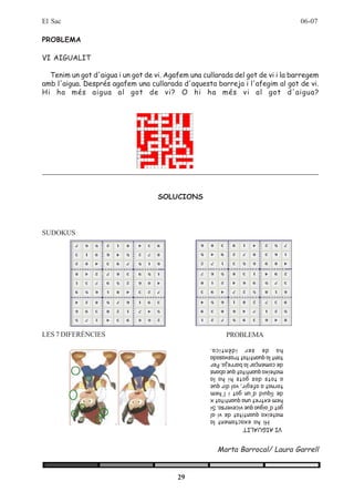 El Sac                                                                              06-07

PROBLEMA

VI AIGUALIT

  Tenim un got d'aigua i un got de vi. Agafem una cullarada del got de vi i la barregem
amb l'aigua. Després agafem una cullarada d'aquesta barreja i l'afegim al got de vi.
Hi ha més aigua al got de vi? O hi ha més vi al got d'aigua?




                                    SOLUCIONS




SUDOKUS




LES 7 DIFERÈNCIES                                         PROBLEMA
                                                    ha de ser idèntica.
                                                    tant la quantitat trasvasada
                                                    de començar la barreja. Per
                                                    mateixa quantitat que abans
                                                    a tots dos gots hi ha la
                                                    tornat a afegir, vol dir que
                                                    de líquid d'un got i l'hem
                                                    hem extret una quantitat x
                                                    got d'aigua que viceversa. Si
                                                    mateixa quantitat de vi al
                                                          Hi ha exactament la
                                                    VI AIGUALIT



                                                       Marta Barrocal/ Laura Garrell


                                          29
 