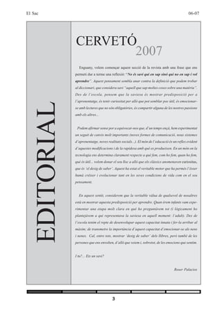 El Sac                                                                                          06-07




                 CERVETÓ
                        2007
                   Enguany, volem començar aquest secció de la revista amb una frase que ens
                 permeti dur a terme una reflexió: “No és savi qui en sap sinó qui no en sap i vol
                 aprendre”. Aquest pensament sembla anar contra la definició que podem trobar
                 al diccionari, que considera savi “aquell que sap moltes coses sobre una matèria”.
                 Des de l’escola, pensem que la saviesa és mostrar predisposició per a
                 l’aprenentatge, és tenir curiositat per allò que pot semblar poc útil, és emocionar-
     EDITORIAL

                 se amb lectures que no són obligatòries, és compartir alguna de les nostres passions
                 amb els altres...


                  Podem afirmar sense por a equivocar-nos que, d’un temps ençà, hem experimentat
                 un seguit de canvis molt importants (noves formes de comunicació, nous sistemes
                 d’aprenentatge, noves realitats socials...). El món de l’educació és un reflex evident
                 d’aquestes modificacions i de la rapidesa amb què es produeixen. En un món on la
                 tecnologia ens determina clarament respecte a què fem, com ho fem, quan ho fem,
                 què és útil... volem donar el seu lloc a allò que els clàssics anomenaven curiositas,
                 que és ‘el desig de saber’. Aquest ha estat el veritable motor que ha permès l’ésser
                 humà créixer i evolucionar tant en les seves condicions de vida com en el seu
                 pensament.


                   En aquest sentit, considerem que la veritable vàlua de qualsevol de nosaltres
                 està en mostrar aquesta predisposició per aprendre. Quan érem infants vam expe-
                 rimentar una etapa molt clara en què ho preguntàvem tot (i lògicament ho
                 plantejàvem a qui representava la saviesa en aquell moment: l’adult). Des de
                 l’escola tenim el repte de desenvolupar aquest capacitat innata i fer-la arribar al
                 màxim; de transmetre la importància d’aquest capacitat d’emocionar-se als nens
                 i nenes. Cal, entre tots, mostrar ‘desig de saber’ dels llibres, però també de les
                 persones que ens envolten, d’allò que veiem i, sobretot, de les emocions que sentim.


                 I tu?... Ets un savi?


                                                                                      Roser Palacios




                                           3
 