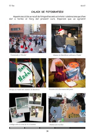 El Sac                                                                                             06-07


                                CALAIX DE FOTOGRAFIES!
   Aquesta secció és un recull de fotografies amb activitats i celebracions que s’han
dut a terme al llarg del present curs. Esperem que us agradin!




 Castanyada a l’Escola!                                    Alumnes de Batxillerat celebrant el Nadal




Desitjos de Nadal dels alumnes de Batxillerat        Pessebre de la Secretaria dels petits




Collage sobre la visita de 3r a Cardona              Alumnes de 3r al Zoo



                                                30
 