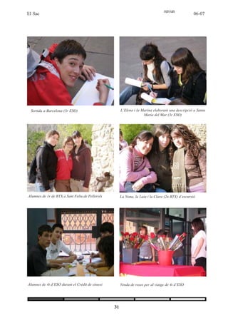 ren un
El Sac                                                                                               06-07




 Sortida a Barcelona (3r ESO)                          L’Elena i la Marina elaborant una descripció a Santa
                                                                     Maria del Mar (3r ESO)




Alumnes de 1r de BTX a Sant Feliu de Pellerols         La Nona, la Laia i la Clara (2n BTX) d’excursió




Alumnes de 4t d’ESO durant el Crèdit de síntesi        Venda de roses per al viatge de 4t d’ESO




                                                  31
 