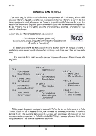 El Sac                                                                               06-07


                            CONCURS CAN PEDRALS

  Com cada any, la biblioteca Can Pedrals va organitzar, el 12 de març, el seu 50è
Concurs literari. Aquest consisteix en la creació de textos literaris a partir de dos
temes proposats. Amb el concurs es fomenta la participació d’alumnes de totes les
escoles de Granollers. Enguany, quatre alumnes de cada curs de la nostra escola (des de
5è de Primària fins a 4t d’ESO), escollits prèviament per alumnes i professorat, van
assistir al certamen.

Aquest any, els títols proposats eren els següents:

                - La ciutat que m’imagino. (tema real)
   - Gegants, nans, dracs, draguets i altres bèsties descobreixen
                        Granollers. (tema local)

     El desenvolupament del tema escollit havia d’estar escrit en llengua catalana o
castellana, amb una extensió mínima d’un foli i mig, o de tres quartilles per una sola
cara.

      Els alumnes de la nostra escola que participaren al concurs literari foren els
següents:



                                1r ESO A
   5è A                            · Roger Pallarès
      ·   Núria Pedret                                          3r ESO A
      ·   Robert Prieto         1r ESO B                           · Marc Ortiz
   5è B                            · Toni Moratalla                · Marina Miralles
      ·   Carlota Lainez           · Ricardo Leiva
      ·   Berta Garrell                                         3r ESO B
   6è A                         2n ESO A                           · Anna Cocera
      ·   Pere Miralles            · Albert Godoy                  · Elena Lobato
      ·   Mariona Doménech
   6è B                         2n ESO B                        4t ESO A
      ·   Marc Cebrià              · Patrícia Laínez               · Elena López
      ·   Carla Fresquet           · Albert Margens                · Inés Moraleda
                                   · Laura Clotet




    El lliurament de premis es dugué a terme el 27 d’abril a les sis de la tarda, a la Sala
Tarafa. En el cas de la nostra escola, van ser tres les alumnes premiades: la Carlota
Laínez (5è B) i la Mariona Doménech (6è A) que van aconseguir el 2n premi en les
corresponents categories i la Inés Moraleda (4t ESO A), tercera a la seva. Felicitem
les guardonades i les animem a continuar escrivint.




                                           32
 