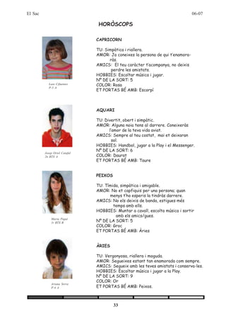 El Sac                                                                          06-07

                                HORÒSCOPS

                               CAPRICORN

                               TU: Simpàtica i riallera.
                               AMOR: Ja coneixes la persona de qui t’enamora-
                                     ràs.
                               AMICS: El teu caràcter t’acompanya, no deixis
                                      perdre les amistats.
                               HOBBIES: Escoltar música i jugar.
                               Nº DE LA SORT: 5
           Laia Cifuentes      COLOR: Rosa
           P-5 A
                               ET PORTAS BÉ AMB: Escorpí



                               AQUARI

                               TU: Divertit, obert i simpàtic.
                               AMOR: Alguna noia tens al darrere. Coneixeràs
                                     l’amor de la teva vida aviat.
                               AMICS: Sempre al teu costat, mai et deixaran
                                       sol.
                               HOBBIES: Handbol, jugar a la Play i el Messenger.
                               Nº DE LA SORT: 6
         Josep Oriol Catafal
         2n BTX A              COLOR: Daurat
                               ET PORTAS BÉ AMB: Taure


                               PEIXOS

                               TU: Tímida, simpàtica i amigable.
                               AMOR: No et capfiquis per una persona; quan
                                     menys t’ho esperis la tindràs darrere.
                               AMICS: No els deixis de banda, estigues més
                                       temps amb ells.
                               HOBBIES: Muntar a cavall, escolta música i sortir
                                        amb els amics/gues.
                               Nº DE LA SORT: 5
             Marta Piqué
             1r BTX B
                               COLOR: Groc
                               ET PORTAS BÉ AMB: Àries


                               ÀRIES

                               TU: Vergonyosa, riallera i moguda.
                               AMOR: Segueixes estant tan enamorada com sempre.
                               AMICS: Segueix amb les teves amistats i conserva-les.
                               HOBBIES: Escoltar música i jugar a la Play.
                               Nº DE LA SORT: 9
                               COLOR: Or
             Ariana Serra
             P-4 A             ET PORTAS BÉ AMB: Peixos.



                                        33
 