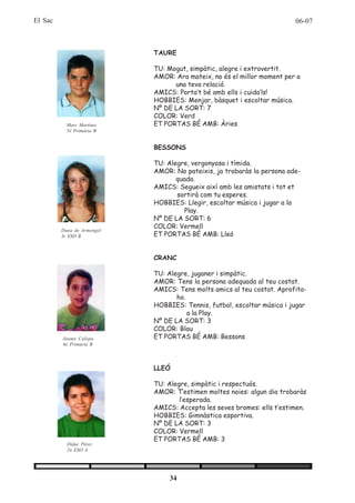 El Sac                                                                  06-07



                            TAURE

                            TU: Mogut, simpàtic, alegre i extrovertit.
                            AMOR: Ara mateix, no és el millor moment per a
                                  una teva relació.
                            AMICS: Porta’t bé amb ells i cuida’ls!
                            HOBBIES: Menjar, bàsquet i escoltar música.
                            Nº DE LA SORT: 7
                            COLOR: Verd
           Marc Martínez    ET PORTAS BÉ AMB: Àries
           5è Primària B


                            BESSONS

                            TU: Alegre, vergonyosa i tímida.
                            AMOR: No pateixis, ja trobaràs la persona ade-
                                   quada.
                            AMICS: Segueix així amb les amistats i tot et
                                   sortirà com tu esperes.
                            HOBBIES: Llegir, escoltar música i jugar a la
                                      Play.
                            Nº DE LA SORT: 6
                            COLOR: Vermell
         Duna de Armengol
         3r ESO B           ET PORTAS BÉ AMB: Lleó


                            CRANC

                            TU: Alegre, juganer i simpàtic.
                            AMOR: Tens la persona adequada al teu costat.
                            AMICS: Tens molts amics al teu costat. Aprofita-
                                   ho.
                            HOBBIES: Tennis, futbol, escoltar música i jugar
                                       a la Play.
                            Nº DE LA SORT: 3
                            COLOR: Blau
         Jaume Calopa       ET PORTAS BÉ AMB: Bessons
         6è Primària B




                            LLEÓ

                            TU: Alegre, simpàtic i respectuós.
                            AMOR: T’estimen moltes noies: algun dia trobaràs
                                    l’esperada.
                            AMICS: Accepta les seves bromes: ells t’estimen.
                            HOBBIES: Gimnàstica esportiva.
                            Nº DE LA SORT: 3
                            COLOR: Vermell
                            ET PORTAS BÉ AMB: 3
           Dídac Pérez
           2n ESO A




                                34
 