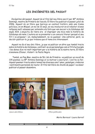 El Sac                                                                        06-07


                      LES INCÒGNITES DEL PASSAT

   Incògnites del passat. Aquest és el títol del nou llibre escrit per Mª Antònia
Domingo, mestra de Primària de l’escola. El llibre fou publicat el passat juliol de
2006. Aquest és un llibre que barreja un context històric amb una trama
policíaca, on en Miquel, un noi de 12 anys, es veu involucrat en el robatori d’unes
relíquies molt valuoses per entendre els fets que van succeir a la Catalunya del
segle XIX. L’objectiu de l’obra era el d’apropar una mica més la història de
Catalunya als nens. L’autora es va presentar a un concurs literari perquè el seu
fill li va proposar i on, malauradament, no va guanyar. Una editorial, però, va
decidir publicar-lo ja que trobava que el tema era interessant.

    Aquest no és el seu únic llibre, ja que va publicar un altre que també tracta
sobre la història de Catalunya, centrant-se en personatges com el fill d’un burgès
i les dones d’un rei molt important per a la història de la nostra terra. El llibre
s’anomena Elionor, Violant i la Pesta Negra.

    També, en Pep Mas -mestre de 5è i 6è de Primària- va publicar un recull de
135 poemes. La Mª Antònia Domingo el va motivar a escriure’l, i així ho va fer.
Aquest poemari tracta sobre temes tan diversos com l’ amor, paisatges, vivències
i sentiments personals de l’autor. El títol del llibre és Ocells de paper i va ésser
publicat el passat desembre.




Autors dels llibres                          Obres publicades

                                                      Marta Barrocal i Laura Garrell




                                         4
 
