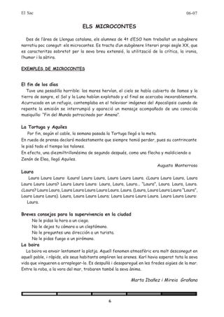 El Sac                                                                                   06-07


                                 ELS MICROCONTES

   Des de l’àrea de Llengua catalana, els alumnes de 4t d’ESO hem treballat un subgènere
narratiu poc conegut: els microcontes. Es tracta d’un subgènere literari propi segle XX, que
es caracteritza sobretot per la seva breu extensió, la utilització de la crítica, la ironia,
l’humor i la sàtira.

EXEMPLES DE MICROCONTES


El fin de los días
   Tuve una pesadilla horrible: los mares hervían, el cielo se había cubierto de llamas y la
tierra de sangre, el Sol y la Luna habían explotado y el final se acercaba inexorablemente.
Acurrucado en un refugio, contemplaba en el televisor imágenes del Apocalipsis cuando de
repente la emisión se interrumpió y apareció un mensaje acompañado de una conocida
musiquilla: “Fin del Mundo patrocinado por Amena”.

La Tortuga y Aquiles
   Por fin, según el cable, la semana pasada la Tortuga llegó a la meta.
En rueda de prensa declaró modestamente que siempre temió perder, pues su contrincante
le pisó todo el tiempo los talones.
En efecto, una diezmiltrillonésima de segundo después, como una flecha y maldiciendo a
Zenón de Elea, llegó Aquiles.
                                                                           Augusto Monterroso
Laura
    Laura Laura Laura: ¡Laura! Laura Laura, Laura Laura Laura. ¿Laura Laura Laura, Laura
Laura Laura Laura? Laura Laura Laura: Laura, Laura, Laura... “Laura”, Laura. Laura, Laura.
¿Laura? Laura Laura, Laura Laura Laura Laura Laura. Laura. (Laura, Laura Laura Laura “Laura”,
Laura Laura Laura). Laura, Laura Laura Laura; Laura Laura Laura Laura. Laura Laura Laura:
   Laura.

Breves consejos para la supervivencia en la ciudad
     No   le pidas la hora a un ciego.
     No   le dejes tu cámara a un cleptómano.
     No   le preguntes una dirección a un turista.
     No   le pidas fuego a un pirómano.
La boira
   La boira va envair lentament la platja. Aquell fenomen atmosfèric era molt desconegut en
aquell poble, i ràpids, els seus habitants ompliren les arenes. Karl havia esperat tota la seva
vida que vingueren a arreplegar-lo. Es despullà i desaparegué en les fredes aigües de la mar.
Entre la roba, a la vora del mar, trobaren també la seva ànima.

                                                           Marta Ibañez i Mireia Grañana



                                               6
 