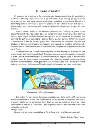 El Sac                                                                                     06-07


                                 EL CANVI CLIMÀTIC

     El moviment de rotació de la Terra provoca que tinguem durant l’any dos solsticis ( el
d’estiu i el d’hivern) i dos equinoccis ( el de primavera i el de tardor). Els equinoccis es
caracteritzen per tenir unes temperatures suaus i abundants precipitacions. Els solsticis
tenen temperatures extremes, és a dir, que a l’estiu són molt altes i a l’hivern molt baixes.
Darrerament, però, ens trobem amb canvis de temperatura importants a causa del canvi
climàtic.
        Aquest canvi climàtic és un fenomen provocat per l’emissió de gasos tòxics
(majoritàriament diòxid de carboni CO2, però també intervenen el metà CH4, l’òxid de nitròs
N2O, el vapor d’aigua, l’ozó i els halocarbons), produïts per les indústries, la combustió dels
derivats del petroli en automòbils i d’altres fonts, que fan s’origini l’efecte hivernacle.
S’anomena així al fet que aquests gasos tòxics absorbeixen les radiacions i la calor que
produeix el Sol, que permet que hi entri aquesta energia però que només en surti una part i
l’altra es quedi a l’atmosfera causant, d’aquesta manera, l’augment de la temperatura mitjana
de la Terra.
      Les conseqüències de l’efecte hivernacle poden ser molt nocives per a la biosfera. Les
pronosticades pels científics del Panell Intergovernamental serien les següents: l’augment
d’entre 1,4 a 5,8 graus centígrads de la temperatura mitjana d’aquest segle, la desertificació
d’algunes zones del planeta, sequeres, onades de calor, pluges torrencials, inundacions, pujada
del nivell del mar d’entre 9 i 88 cm, previst al 2100 pel desglaç dels Pols, i la difusió de certes
malalties provinents de les zones càlides i tropicals del planeta a les zones temperades.




                     Esquema de l'efecte hivernacle

      Què podem fer per atenuar les seves conseqüències i lluitar contra ell? Hauríem de
trobar alternatives al petroli com a combustible per als mitjans de transport, utilitzar el
transport públic per no contaminar tant, facilitar que les indústries provin de reduir
l’abocament de residus a l’atmosfera i ser respectuós amb el medi ambient reutilitzant
materials, estalviant
energia a casa...
    Hem de tenir en compte que el planeta Terra és de tots i tots l’hem de conservar!


                                                                 Clàudia Ballús i Elena López



                                                7
 