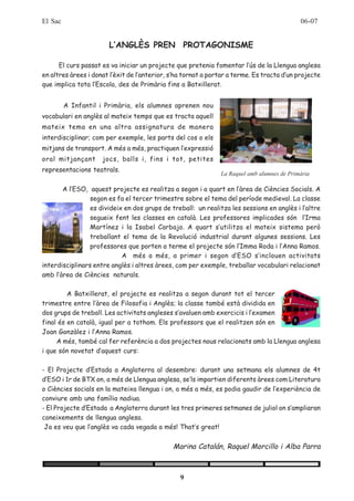 El Sac                                                                                      06-07


                       L’ANGLÈS PREN PROTAGONISME

      El curs passat es va iniciar un projecte que pretenia fomentar l’ús de la Llengua anglesa
en altres àrees i donat l’èxit de l’anterior, s’ha tornat a portar a terme. Es tracta d’un projecte
que implica tota l’Escola, des de Primària fins a Batxillerat.


         A Infantil i Primària, els alumnes aprenen nou
vocabulari en anglès al mateix temps que es tracta aquell
mateix tema en una altra assignatura de manera
interdisciplinar; com per exemple, les parts del cos o els
mitjans de transport. A més a més, practiquen l’expressió
oral mitjançant      jocs, balls i, fins i tot, petites
representacions teatrals.
                                                               La Raquel amb alumnes de Primària

       A l’ESO, aquest projecte es realitza a segon i a quart en l’àrea de Ciències Socials. A
                 segon es fa el tercer trimestre sobre el tema del període medieval. La classe
                 es divideix en dos grups de treball: un realitza les sessions en anglès i l’altre
                 segueix fent les classes en català. Les professores implicades són l’Irma
                 Martínez i la Isabel Carbajo. A quart s’utilitza el mateix sistema però
                 treballant el tema de la Revolució industrial durant algunes sessions. Les
                 professores que porten a terme el projecte són l’Imma Roda i l’Anna Ramos.
                            A més a més, a primer i segon d’ESO s’inclouen activitats
interdisciplinars entre anglès i altres àrees, com per exemple, treballar vocabulari relacionat
amb l’àrea de Ciències naturals.

         A Batxillerat, el projecte es realitza a segon durant tot el tercer
trimestre entre l’àrea de Filosofia i Anglès; la classe també està dividida en
dos grups de treball. Les activitats angleses s’avaluen amb exercicis i l’examen
final és en català, igual per a tothom. Els professors que el realitzen són en
Joan Gonzàlez i l’Anna Ramos.
     A més, també cal fer referència a dos projectes nous relacionats amb la Llengua anglesa
i que són novetat d’aquest curs:

- El Projecte d’Estada a Anglaterra al desembre: durant una setmana els alumnes de 4t
d’ESO i 1r de BTX on, a més de Llengua anglesa, se’ls impartien diferents àrees com Literatura
o Ciències socials en la mateixa llengua i on, a més a més, es podia gaudir de l’experiència de
conviure amb una família nadiua.
- El Projecte d’Estada a Anglaterra durant les tres primeres setmanes de juliol on s’ampliaran
coneixements de llengua anglesa.
 Ja es veu que l’anglès va cada vegada a més! That’s great!


                                              Marina Catalán, Raquel Morcillo i Alba Parra



                                                 9
 