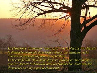 La choucroute (prononcer "suuur-grut") est le plat que l'on déguste le dimanche en famille dans toute l'Alsace. La meilleure est la choucroute nouvelle (à partir de septembre).  Le baeckoffe (litt. "four du boulanger", prononcer "bèka-oofa") que l'on déguste le dimanche dans les familles bas-rhinoises, les dimanches où il n'y a pas de choucroute ! 