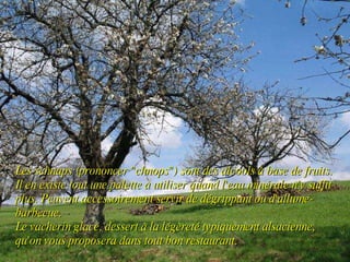 Les schnaps (prononcer "chnops") sont des alcools à base de fruits. Il en existe tout une palette à utiliser quand l'eau minérale n'y suffit plus. Peuvent accessoirement servir de dégrippant ou d'allume-barbecue. Le vacherin glacé, dessert à la légèreté typiquement alsacienne, qu'on vous proposera dans tout bon restaurant.   