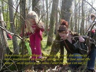 Dans certains petits villages, il arrive que le curé dise encore la messe traditionnelle en français, allemand et latin (faut savoir être patient... on en apprécie que mieux l'amer-bière qui s'en suit !) 