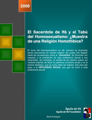 2008




   El Sacerdote de Ifá y el Tabú
   del Homosexualismo: ¿Muestra
   de una Religión Homofóbica?

   El tema del Homosexualismo en Ifá, siempre ha levantado
   serias discusiones en nuestra religión, las cuales han llegado
   hasta las acusaciones sobre la “Homofobia” de Orunmila con
   respecto a la prohibición de esta preferencia sexual a sus
   sacerdotes. Sin embargo, la verdad de los hechos quiere ser
   cubierta tratando de llevar la polémica al terreno social y no al
   terreno teológico, que es como debe ser tratado, solo para dar
   paso a la HIPOCRESÍA SOCIAL que gira en torno a esta
   preferencia sexual.




                                           Águila de Ifá
                                 Aguila de Ifa Foundation

                       Serie Ensayos
 