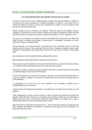 RUAH – EVANGELIZANDO A TIEMPO Y DESTIEMPO
EL SACRAMENTO DEL BAUTISMO, FUENTE DE SANACIÓN.
Un día, en la mayoría de los casos, siendo pequeños, recibimos las aguas bautismales, y también en
la mayoría de los casos, ahí quedó eso. Lo hemos recordado, a lo máximo, y muy pocas veces el
sentido del bautismo lo hemos revivido, salvo cuando hemos asistido a un acto en donde se han
renovado las promesas bautismales.
Hemos olvidado que por el bautismo, los hombres, "libres del poder de las tinieblas, muertos,
sepultados y resucitados con Cristo, reciben el Espíritu de los hijos de adopción y celebran con todo
el pueblo de Dios el memorial de la muerte y resurrección del Señor". (Vat. II. Ad gentes, n 14)
Así, pues, por el bautismo los hombres reciben la más grande de las sanaciones, los liberan del
poder del mal, les perdona todo pecado y quedan puros e inmaculados, convertidos en nueva
criatura por el agua y el Espíritu Santo.
No hay momento, en la vida del hombre, más grande que el de su bautismo, porque a través del
mismo recibe la mayor de las sanaciones. Pero hay más; el bautismo imprime carácter, señal
indeleble, es fuente perenne, para que perdure a través de la vida, lo que se recibió en un momento
dado.
Que actualicemos cada día nuestro bautismo, dependerá de nosotros.
Que recibamos la sanación del bautismo cada día, será nuestro reto.
Siento con pena que los cristianos no nos aprovechamos del tesoro que tenemos en nuestras manos,
y no obstante corremos desesperados hacia otras aguas buscando sanación.
Pretendemos ayudar a nuestros hermanos, haciéndoles descubrir el valor del bautismo, presentando
y comentando algunos textos del rito del bautismo.
El acto del bautismo es un acto libre de la persona, que dará su consentimiento personalmente o a
través de sus padres y padrinos. Es un punto muy importante a tener en cuenta; Es el primer paso en
el rito bautismal.
A continuación se ora por los que se van a bautizar y por sus padres y padrinos, por la
responsabilidad que van a contraer.
Antes de entrar en la liturgia del sacramento, el sacerdote dice una oración de exorcismo con estas
palabras:
"Dios todopoderoso y eterno, que has enviado a tu Hijo al mundo, para librarnos del dominio de
Satanás, espíritu del mal, y llevarnos así, arrancados de las tinieblas al Reino de tu luz admirable; te
pedimos que este niño (o esta persona) lavado del pecado original, sea templo tuyo, y que el
Espíritu Santo habite en él. Por Cristo nuestro Señor. Amen."
Otra fórmula de la oración de exorcismo dice así: "...Por la fuerza de la muerte y resurrección de tu
Hijo, arráncalos del poder de las tinieblas y, fortalecidos con la gracia de Cristo, guárdalos a lo
largo del camino de la vida."

www.ruahperu.com

-1-

 