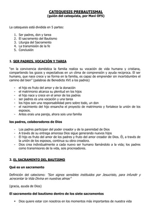 CATEQUESIS PREBAUTISMAL
(guión del catequista, por Mavi OFS)
La catequesis está dividida en 5 partes:
1. Ser padres, don y tarea
2. El sacramento del Bautismo
3. Liturgia del Sacramento
4. La transmisión de la fe
5. Conclusión
1. SER PADRES, VOCACIÓN Y TAREA
“en la convivencia doméstica la familia realiza su vocación de vida humana y cristiana,
compartiendo los gozos y expectativas en un clima de comprensión y ayuda reciproca. El ser
humano, que nace crece y se forma en la familia, es capaz de emprender sin incertidumbre el
camino del bien” (palabras de Benedicto XVI a los padres)
- el hijo es fruto del amor y de la donación
- el matrimonio alcanza su plenitud en los hijos
- el hijo nace y crece en el amor de los padres
- ser padres es una vocación y una tarea
- los hijos son una responsabilidad pero sobre todo, un don
- el nacimiento del hijo ensancha el proyecto de matrimonio y fortalece la unión de los
esposos.
- Antes erais una pareja, ahora sois una familia
los padres, colaboradores de Dios
- Los padres participan del poder creador y de la parenidad de Dios
- A través de su entrega amorosa Dios sigue generando nuevos hijos
- El hijo es fruto del amor de los padres y fruto del amor creador de Dios. Él, a través de
la unión de los esposos, continua su obra creadora.
- Dios crea individualmente a cada nuevo ser humano llamándolo a la vida; los padres
como transmisores de la vida, sois procreadores.
2. EL SACRAMENTO DEL BAUTISMO
Qué es un sacramento
Definición del catecismo: "Son signos sensibles instituidos por Jesucristo, para infundir y
acrecentar la Vida Divina en nuestras almas”
(gracia, ayuda de Dios)
El sacramento del bautismo dentro de los siete sacramentos
 Dios quiere estar con nosotros en los momentos más importantes de nuestra vida
 